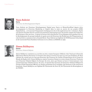 134
Contributeurs
Simon Baldeyrou
Deezer
Directeur Général Adjoint

Simon Baldeyrou commence sa carrière en 2001 comme banquier d'affaires chez Toulouse  Associés
(désormais Natixis Partners). Il s'investit alors dans le secteur du sport en tant que fondateur de deux
cabinets de conseil puis en tant que Directeur des Finances du Comité d'Organisation de la Coupe du
Monde de Rugby 2007. Simon Baldeyrou rejoint l'aventure Deezer en 2009 comme Directeur Financier
puis Directeur Général Adjoint du Groupe. En 2012, alors que Deezer se lance à l'international, il est
nommé Directeur Général France. En 2014, Il reprend des fonctions de Directeur Général Délégué du
Groupe (Chief Operating Officer), en charge notamment de la stratégie, des finances et des ressources
humaines. Simon Baldeyrou est diplômé de l'Université de Paris XI, de l'Université de Birmingham et
de l'ESSEC.
Yann Aubriet
Darty
Directeur du Développement Digital

Yann Aubriet est Directeur Développement Digital pour Darty et MisterGoodDeal depuis 2014,
accompagnant la Direction Marketing et Digital dans la mise en œuvre de ses projets (CRM,
Digitalisation, ...) et assurant l'alignement stratégique du site et des applications de e-commerce. Après
une dizaine d'années dans le conseil et la prestation informatique pour de grands comptes de l'industrie,
de la banque et des services, il rejoint le secteur de la distribution. Il accompagne alors pendant dix ans
le développement du groupe Ludendo où après avoir été Directeur des Études puis de l'Organisation, il
crée l'activité e-commerce de La Grande Récré. Yann Aubriet est diplômé de l'ICN Business School (94)
et de l'université Paris Panthéon Sorbonne où il a obtenu un MIAGE en 1992.
 