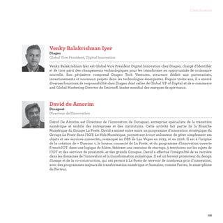 135
Contributeurs
David de Amorim
Docapost
Directeur de l'Innovation

David De Amorim est Directeur de l’Innovation de Docapost, entreprise spécialiste de la transition
numérique et mobile des entreprises et des institutions. Cette activité fait partie de la Branche
Numérique du Groupe La Poste. David a animé entre autre un programme d'innovation stratégique du
Groupe La Poste dans l’IOT: Le Hub Numérique, permettant à tout utilisateur de gérer simplement ses
objets et ses services connectés, remarqué au CES de Las Vegas en 2015, et en 2016. Il est à l’origine
de la création de « Domino », le bouton connecté de La Poste, et du programme d’innovation ouverte
French IOT: dans une logique de filière, fédérant une centaine de startups, 5 territoires sur les sujets de
l’IOT et des services de proximité, et des grands Groupes. David a effectué l’intégralité de sa carrière
dans les domaines de l’innovation et la transformation numérique. Il est un fervent promoteur du design
d’usage et de la co-construction, qui ont permis à La Poste de recevoir de nombreux prix d’innovation,
avec des programmes majeurs de transformation numérique et humaine, comme Facteo, le smartphone
du Facteur.
Venky Balakrishnan Iyer
Diageo
Global Vice President, Digital Innovation

Venky Balakrishnan Iyer est Global Vice President Digital Innovation chez Diageo, chargé d’identifier
et de tirer parti des changements technologiques pour les transformer en opportunités de croissance
nouvelle. Son périmètre comprend Diageo Tech Ventures, structure dédiée aux partenariats,
investissements et nouveaux projets dans les technologies émergentes. Depuis treize ans, il a exercé
diverses fonctions de responsabilité chez Diageo dont celles de Global VP of Digital et de e-commerce
and Global Marketing Director de Smirnoff, leader mondial des marques de spiritueux.
 