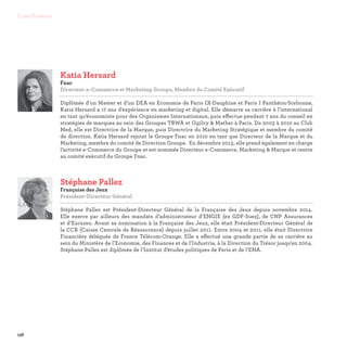 138
Contributeurs
Stéphane Pallez
Française des Jeux
Président-Directeur Général

Stéphane Pallez est Président-Directeur Général de la Française des Jeux depuis novembre 2014.
Elle exerce par ailleurs des mandats d’administrateur d’ENGIE (ex GDF-Suez), de CNP Assurances
et d’Eurazeo. Avant sa nomination à la Française des Jeux, elle était Président-Directeur Général de
la CCR (Caisse Centrale de Réassurance) depuis juillet 2011. Entre 2004 et 2011, elle était Directrice
Financière déléguée de France Télécom-Orange. Elle a effectué une grande partie de sa carrière au
sein du Ministère de l’Economie, des Finances et de l’Industrie, à la Direction du Trésor jusqu’en 2004.
Stéphane Pallez est diplômée de l’Institut d’études politiques de Paris et de l’ENA.
Katia Hersard
Fnac
Directeur e-Commerce et Marketing Groupe, Membre du Comité Exécutif

Diplômée d’un Master et d’un DEA en Economie de Paris IX-Dauphine et Paris I Panthéon-Sorbonne,
Katia Hersard a 17 ans d'expérience en marketing et digital. Elle démarre sa carrière à l’international
en tant qu’économiste pour des Organismes Internationaux, puis effectue pendant 7 ans du conseil en
stratégies de marques au sein des Groupes TBWA et Ogilvy  Mather à Paris. De 2003 à 2010 au Club
Med, elle est Directrice de la Marque, puis Directrice du Marketing Stratégique et membre du comité
de direction. Katia Hersard rejoint le Groupe Fnac en 2010 en tant que Directeur de la Marque et du
Marketing, membre du comité de Direction Groupe. En décembre 2013, elle prend également en charge
l’activité e-Commerce du Groupe et est nommée Directeur e-Commerce, Marketing  Marque et rentre
au comité exécutif du Groupe Fnac.
 