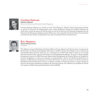 139
Contributeurs
Éric Wepierre
General Motors France
Président

Éric Wepierre assure la Présidence de General Motors France, depuis le 1er Février 2013, et a auparavant
été Directeur du Planning Stratégique Chevrolet et Cadillac Europe. Éric Wepierre est un homme de
l’automobile depuis plus de vingt ans. Il a commencé sa carrière chez Opel en 1990 où il a occupé
diverses fonctions dans l’univers des Ventes et du Développement Réseau. En 2000, il rejoint l’équipe
Européenne Internet et CRM (Customer Relationship Management) de General Motors en Angleterre.
Il quitte l’Angleterre en 2003 pour prendre la responsabilité à Zurich, du Marketing Relationnel et
Internet de GM Daewoo Europe puis de Chevrolet Europe. Il rentre en France en 2006 et assure la
Présidence de Chevrolet France. En 2011, il repart à nouveau à l’International pour occuper à Zurich la
fonction de Directeur Marketing et Marque de Chevrolet Europe. Éric Wepierre est diplômé de l’École
de Commerce Weller International Business School (WIBS).
Caroline Delorme
Galeries Lafayette
Directrice Omnicanal Branche Grands Magasins

Caroline Delorme démarre sa carrière en 2001 chez Monoprix, d'abord comme Organisatrice Projet
au sein de la Direction de l'Organisation puis comme Acheteuse. Entrée aux Galeries Lafayette en
2008, elle y occupe les postes de Chef de projet au sein de la Direction du Planning stratégique puis de
Directrice du Planning stratégique jusqu’à début 2015, date à laquelle elle devient Directrice de projets
à la Direction des Ventes. En septembre 2015, elle est nommée Directrice Omnicanal.
 
