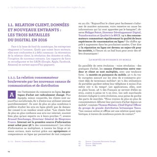 1.1. RELATION CLIENT, DONNÉES
ET NOUVEAUX ENTRANTS :
LES TROIS BATAILLES
DU DIGITAL EN 2016
Face à la lame de fond du numérique, les entreprises
réagissent à l’unisson. Quels que soient leurs secteurs,
elles sont confrontées à 3 défis communs : la réinvention
de la relation client, la révolution des données et enfin,
l’irruption de nouveaux entrants. Les rapports de force
se reconfigurent et les GAFA (Google, Apple, Facebook,
Amazon) en sortent aujourd’hui gagnants.

1.1.1. La relation consommateur
bouleversée par les nouveaux canaux de
communication et de distribution	
vec l’avènement du commerce en ligne, les pra-
tiques d’achat ont radicalement changé. Plus
équipés, mieux connectés, les clients sont au-
jourd’hui surinformés, 82 % d’entre eux utilisent internet
quotidiennement1. Ils sont de plus en plus nombreux à
préférer étudier les avis en ligne plutôt que de deman-
der conseil à un vendeur avant achat. “Les clients font
de plus en plus confiance aux avis sur internet, souvent
bien plus qu'aux experts ou à leurs proches !”, avance
Arnaud Deschamps, Directeur Général de Nespresso
France. Internet est la première source d’information
avant achat pour 56 % des consommateurs2. Les relais
d’information se multiplient, à travers les blogs et ré-
seaux sociaux, mais surtout grâce aux agrégateurs et
comparateurs en ligne qui permettent de tout comparer
en un clic. “Aujourd'hui le client peut facilement s'infor-
mer de manière autonome, voire remettre en cause les
informations qui lui sont apportées par le banquier”, ob-
serve Philippe Poirot, Directeur Développement Digital,
Transformation et Qualité à la BPCE. 14 % des consom-
mateurs commentent régulièrement la qualité de leurs
expériences de consommation en ligne.3 Un chiffre ap-
pelé à augmenter dans les prochaines années. C’est dire
si la réputation en ligne est devenu un enjeu-clé pour
les sociétés, à l’heure où un bad buzz peut avoir des ef-
fets dramatiques !
La montée en puissance du mobile
En parallèle de cette évolution - voire révolution - des
pratiques d’achat, les canaux d’interaction entre ven-
deur et client se sont multipliés, avec une tendance
forte : la montée en puissance du mobile. 40 % du tra-
fic européen mesuré sur les sites de e-commerce pro-
vient déjà de terminaux mobiles4. 90 % des utilisateurs
de portables gardent même leur téléphone à moins d’un
mètre 100 % du temps5. Les applications, elles, sont
en plein boom. 46 % des Français se servent d’elles en
2015, contre à peine 22 % en 2011. Les web marchands
doivent s’adapter à cette évolution, sous peine de perdre
des parts de marchés. “Nous voyons de plus en plus de
consommateurs débuter leur parcours d’achat depuis un
mobile”, constate Thomas Nielsen, Chief Digital Officer
du groupe de grande distribution britannique Tesco.
“Les canaux online et offline ont une relation quasi sym-
biotique, à travers de nombreux points de contact.”
A
03 -	 Source : Consumer Barometer Google.
04 -	 Source : Similarweb.
05 - 	 Source : IBM.
01 / 02 - 	 Source : Consumer Barometer Google.
14
1. La digitalisation des entreprises en 2016 : les nouvelles règles du jeu
 
