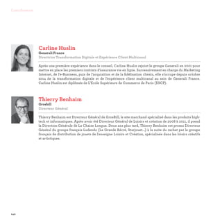 140
Contributeurs
Thierry Benhaim
Grosbill
Directeur Général

Thierry Benhaim est Directeur Général de GrosBill, le site marchand spécialisé dans les produits high-
tech et informatiques. Après avoir été Directeur Général de Loisirs et création de 2008 à 2011, il prend
la Direction Générale de La Chaise Longue. Deux ans plus tard, Thierry Benhaim est promu Directeur
Général du groupe français Ludendo (La Grande Récré, Starjouet...) à la suite du rachat par le groupe
français de distribution de jouets de l'enseigne Loisirs et Création, spécialisée dans les loisirs créatifs
et artistiques.
Carline Huslin
Generali France
Directrice Transformation Digitale et Expérience Client Multicanal

Après une première expérience dans le conseil, Carline Huslin rejoint le groupe Generali en 2001 pour
mettre en place les premiers contrats d’assurance vie en ligne. Successivement en charge du Marketing
Internet, de l’e-Business, puis de l’acquisition et de la fidélisation clients, elle s’occupe depuis octobre
2014 de la transformation digitale et de l’expérience client multicanal au sein de Generali France.
Carline Huslin est diplômée de L’Ecole Supérieure de Commerce de Paris (ESCP).
 