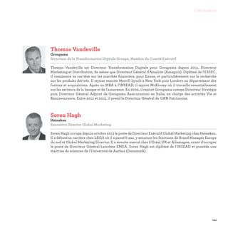 141
Contributeurs
Soren Hagh
Heineken
Executive Director Global Marketing

Soren Hagh occupe depuis octobre 2013 le poste de Directeur Exécutif Global Marketing chez Heineken.
Il a débuté sa carrière chez LEGO où il a passé 6 ans, y assurant les fonctions de Brand Manager Europe
du sud et Global Marketing Director. Il a ensuite exercé chez L'Oréal UK et Allemagne, avant d'occuper
le poste de Directeur Général Lancôme EMEA. Soren Hagh est diplômé de l'INSEAD et possède une
maîtrise de sciences de l'Université de Aarhus (Danemark).
Thomas Vandeville
Groupama
Directeur de la Transformation Digitale Groupe, Membre du Comité Exécutif

Thomas Vandeville est Directeur Transformation Digitale pour Groupama depuis 2014, Directeur
Marketing et Distribution, de même que Directeur Général d'Amaline (Amaguiz). Diplômé de l'ESSEC,
il commence sa carrière sur les marchés financiers, pour Exane, et particulièrement sur la recherche
sur les produits dérivés. Il rejoint ensuite Merrill Lynch à New York puis Londres au département des
fusions et acquisitions. Après un MBA à l'INSEAD, il rejoint McKinsey où il travaille essentiellement
sur les secteurs de la banque et de l'assurance. En 2005, il rejoint Groupama comme Directeur Stratégie
puis Directeur Général Adjoint de Groupama Assicurazioni en Italie, en charge des activités Vie et
Bancassurance. Entre 2012 et 2015, il prend la Direction Général de GAN Patrimoine.
 