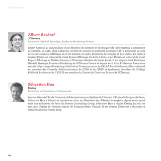 142
Contributeurs
Sébastien Hua
Kering
Directeur e-Commerce et Omnicanal

Ancien élève de l’Ecole Nationale d’Administration et diplômé de l’Institut d’Etudes Politiques de Paris,
Sébastien Hua a débuté sa carrière en 2004 au Ministère des Affaires étrangères. Après avoir passé
trois ans au bureau de Paris du Boston Consulting Group, Sébastien Hua a rejoint Kering fin 2011 en
tant que Chargé de Mission auprès de François-Henri Pinault. Il est devenu Directeur e-Business 
Omnichannel en février 2015.
Albert Asséraf
JCDecaux
Directeur Général Stratégie, Études et Marketing France

Albert Asséraf, 54 ans, titulaire d’une Maîtrise de Sciences et Techniques de l’Information, a commencé
sa carrière, en 1985, chez Comecon, société de conseil en publicité extérieure. Il l’a poursuivi au sein
de Carat Comecon Affichage où il est nommé, en 1990, Directeur des Etudes et des Outils. En 1993, il
devient Directeur Général de Carat Expert Affichage. De 2001 à 2004, il est Directeur Général de Carat
Expert Affichage et Médias Locaux et Directeur Général de Carat Local. Il est depuis 2004 Directeur
Général Stratégie, Etudes et Marketing de JCDecaux France et depuis avril 2010, Professeur Associé au
sein du Département Marketing, Publicité et Communication du CELSA Paris Sorbonne. Albert Asséraf
est membre des Conseils d’Administration du CESP et de l’IREP et également Président du Collège
Publicité Extérieure du CESP. Il est membre du Comité de Direction France de JCDecaux.
 