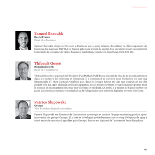 147
Contributeurs
Samuel Baroukh
Nestlé France
Head of e-Business

Samuel Baroukh dirige la Division e-Business qui a pour mission d'accélérer le développement du
business des marques NESTLE en France grâce aux leviers du digital. Son périmètre couvre en matriciel
l'ensemble de la chaine de valeur business: marketing, commerce, logistique, ISIT, RH, etc.
Thibault Gossé
Numericable SFR
Head of e-Commerce

Thibault Gossé est diplômé de l’ESIEA et d’un MBA de l’lAE Paris, et possède plus de 20 ans d’expérience
dans les secteurs des télécoms et d’internet. Il a commencé sa carrière dans l’industrie en tant que
Responsable IT chez CarnaudMetalbox puis dans le Groupe Altran en tant que consultant sur des
projets web. En 1997, Thibault a rejoint Capgemini où il a successivement occupé plusieurs postes dans
le conseil en management (secteur des télécoms et médias). En 2007, il a rejoint SFR pour mettre en
place la Direction Internet, et contribué au développement des activités digitales et ventes directes.
Patrice Slupowski
Orange
Vice Président Digital Innovation

Patrice Slupowski est directeur de l’innovation numérique et conduit l’équipe marketing produit open-
innovation du groupe Orange. Il a créé et développé précédemment une startup (Waptoo) de 1999 à
2006 avant de rejoindre Lagardère puis Orange. Patrice est diplômé de l’université Paris-Dauphine.
 