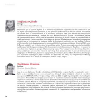 148
Contributeurs
Stéphanie Çabale
Orange
Vice Présidente Digital Marketing

Passionnée par la culture digitale et la manière dont Internet augmente nos vies, Stéphanie a fait
du digital une composante essentielle de son parcours professionnel et de son univers. Elle débute
sa carrière dans la communication et le marketing sportif en PME, puis évolue vers des groupes
internationaux et le monde de l’Internet dès 2001, en rejoignant AOL France. Elle innove en matière
de communication grand public, crée les premières opérations de Brand Content et comprend déjà ce
que le web change à la relation client et au design de services. Elle évolue vers le marketing stratégique
et participe au changement de business model de l’opérateur américain vers un modèle d’affaires
publicitaire. En 2005, Stéphanie prend la responsabilité de l’expérience utilisateur du portail AOL pour
la France, puis gère son évolution pour le marché européen. Ce sont ces compétences opérationnelles
qu’elle apporte à Orange en 2009 pour développer sa stratégie de contenus et d’audience et amorcer la
transformation digitale du groupe. Stéphanie dirige aujourd’hui le département Marketing Digital du
groupe, développe une nouvelle vision du marketing et de la relation client et lance, à l’international,
des projets de Web Design, Customer engagement, e-Commerce, Social  Data Marketing. Son équipe
joue également un rôle pilote dans l’évolution des méthodes, des outils, des compétences marketing,
notamment autour de la data et de l’innovation centrée sur les usages.
Guillaume Oreckin
Pacifica
Directeur Général Adjoint

Agé de 51 ans, Guillaume Oreckin est diplômé de HEC (1987) et a rejoint Pacifica en septembre 2007.
Entré en 1990 au département assurances de Sema Group, il rejoint en 1992 le cabinet de conseil en
management KPMG Peat Marwick (racheté par le Groupe CSC en 1998) et participe à la création du pôle
assurances. Nommé Partner en 1999 puis membre du comité des opérations de CSC France en charge
de l’activité consulting assurances du cabinet. En 2007, Guillaume Oreckin a rejoint Pacifica en tant que
Directeur Général Adjoint en charge des opérations. Il a alors sous sa responsabilité la Direction des
sinistres, la Direction des systèmes d’information, la Direction de l’organisation ainsi que la plateforme
de gestion Viavita (services à la personne). Depuis septembre 2013, Guillaume Oreckin a pris des
responsabilités dans le domaine des offres et du développement commercial et s’occupe désormais du
marché des particuliers, du développement commercial, de l’organisation, des Systèmes d’information
et de Viavita.
 