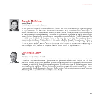 149
Contributeurs
Antonia McCahon
Pernod Ricard
Global Digital Acceleration Director

En tant que Global Digital Acceleration Director, Antonia McCahon pilote la stratégie digitale du groupe
de façon transverse aux différentes directions fonctionnelles et en coordination avec les marques et
entités commerciales de Pernod Ricard. Elle dirige aussi l'équipe Digital Acceleration Team composée
de spécialistes digitaux déployés dans l'ensemble du groupe pour développer et mettre en œuvre les
projets digitaux. De nationalité australienne, la passion d'Antonia pour le digital s'est déclarée lorsqu'elle
travaillait pour des filiales de Random House au Royaume-Uni et aux Etats-Unis sur des projets de
promotion du digital dans l'édition. En 2001, elle rejoint le FullSix Group à Paris, y devient Partner, et
prend en charge les projets de l'agence avec de nombreux clients internationaux dont L'Oréal, PG,
Coca Cola, Sanofi. En 2011, Antonia devient consultante indépendante en Transformation Marketing, en
particulier pour Mars, Danone et Puig. Elle a rejoint Pernod Ricard en septembre 2013.
Christophe Leray
PMU
Directeur des Opérations et des SI

Christophe Leray est Directeur des Opérations et des Systèmes d’Information, il a rejoint PMU en 2006
avec pour mission de définir la stratégie informatique et de diriger les projets de transformation en
ligne avec la stratégie de diversification de l’entreprise, de modernisation et de digitalisation du réseau
de points de vente. Ingénieur Télécom diplômé, Christophe Leray a précédemment occupé divers postes
à responsabilité dans le domaine des Systèmes d’Information d’entreprises, notamment dans l’industrie
(Thomson) et la banque d’investissement (Dresdner Bank).
 