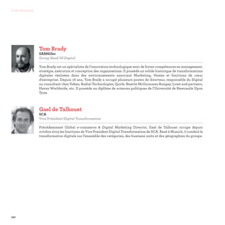 150
Contributeurs
Tom Brady
SABMiller
Group Head Of Digital

Tom Brady est un spécialiste de l'innovation technologique avec de fortes compétences en management,
stratégie, exécution et conception des organisations. Il possède un solide historique de transformations
digitales réalisées dans des environnements associant Marketing, Ventes et fonctions de cœur
d'entreprise. Depuis 16 ans, Tom Brady a occupé plusieurs postes de directeur, responsable du Digital
ou consultant chez Yoken, Radial Technologies, Quirk, Beattie McGuinness Bungay, Lowe and partners,
Havas Worldwide, etc. Il possède un diplôme de sciences politiques de l'Université de Newcastle Upon
Tyne.
Gael de Talhouet
SCA
Vice Président Digital Transformation

Précédemment Global e-commerce  Digital Marketing Director, Gael de Talhouet occupe depuis
octobre 2015 les fonctions de Vice President Digital Transformation de SCA. Basé à Munich, il conduit la
transformation digitale sur l’ensemble des catégories, des business units et des géographies du groupe.
 