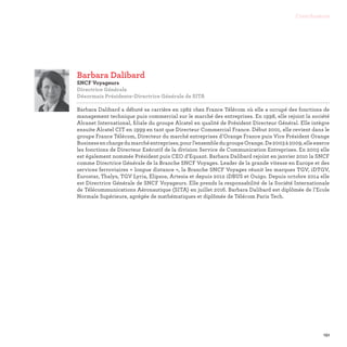 151
Contributeurs
Barbara Dalibard
SNCF Voyageurs
Directrice Générale
Désormais Présidente-Directrice Générale de SITA

Barbara Dalibard a débuté sa carrière en 1982 chez France Télécom où elle a occupé des fonctions de
management technique puis commercial sur le marché des entreprises. En 1998, elle rejoint la société
Alcanet International, filiale du groupe Alcatel en qualité de Président Directeur Général. Elle intègre
ensuite Alcatel CIT en 1999 en tant que Directeur Commercial France. Début 2001, elle revient dans le
groupe France Télécom, Directeur du marché entreprises d’Orange France puis Vice Président Orange
Businessenchargedumarchéentreprises,pourl’ensembledugroupeOrange.De2003à2009,elleexerce
les fonctions de Directeur Exécutif de la division Service de Communication Entreprises. En 2003 elle
est également nommée Président puis CEO d’Equant. Barbara Dalibard rejoint en janvier 2010 la SNCF
comme Directrice Générale de la Branche SNCF Voyages. Leader de la grande vitesse en Europe et des
services ferroviaires « longue distance », la Branche SNCF Voyages réunit les marques TGV, iDTGV,
Eurostar, Thalys, TGV Lyria, Elipsos, Artesia et depuis 2012 iDBUS et Ouigo. Depuis octobre 2014 elle
est Directrice Générale de SNCF Voyageurs. Elle prends la responsabilité de la Société Internationale
de Télécommunications Aéronautique (SITA) en juillet 2016. Barbara Dalibard est diplômée de l’Ecole
Normale Supérieure, agrégée de mathématiques et diplômée de Télécom Paris Tech.
 