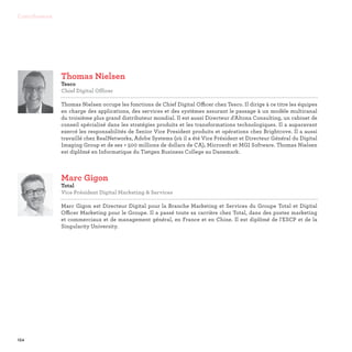 154
Contributeurs
Thomas Nielsen
Tesco
Chief Digital Officer

Thomas Nielsen occupe les fonctions de Chief Digital Officer chez Tesco. Il dirige à ce titre les équipes
en charge des applications, des services et des systèmes assurant le passage à un modèle multicanal
du troisième plus grand distributeur mondial. Il est aussi Directeur d'Altona Consulting, un cabinet de
conseil spécialisé dans les stratégies produits et les transformations technologiques. Il a auparavant
exercé les responsabilités de Senior Vice President produits et opérations chez Brightcove. Il a aussi
travaillé chez RealNetworks, Adobe Systems (où il a été Vice Président et Directeur Général du Digital
Imaging Group et de ses + 500 millions de dollars de CA), Microsoft et MGI Software. Thomas Nielsen
est diplômé en Informatique du Tietgen Business College au Danemark.
Marc Gigon
Total
Vice Président Digital Marketing  Services

Marc Gigon est Directeur Digital pour la Branche Marketing et Services du Groupe Total et Digital
Officer Marketing pour le Groupe. Il a passé toute sa carrière chez Total, dans des postes marketing
et commerciaux et de management général, en France et en Chine. Il est diplômé de l'ESCP et de la
Singularity University.
 