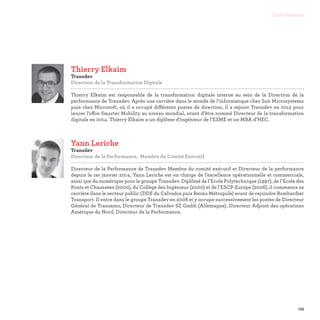155
Contributeurs
Thierry Elkaim
Transdev
Directeur de la Transformation Digitale

Thierry Elkaim est responsable de la transformation digitale interne au sein de la Direction de la
performance de Transdev. Après une carrière dans le monde de l’informatique chez Sun Microsystems
puis chez Microsoft, où il a occupé différents postes de direction, il a rejoint Transdev en 2012 pour
lancer l’offre Smarter Mobility au niveau mondial, avant d’être nommé Directeur de la transformation
digitale en 2014. Thierry Elkaim a un diplôme d’ingénieur de l’ESME et un MBA d’HEC.
Yann Leriche
Transdev
Directeur de la Performance, Membre du Comité Exécutif

Directeur de la Performance de Transdev Membre du comité exécutif et Directeur de la performance
depuis le 1er janvier 2014, Yann Leriche est en charge de l’excellence opérationnelle et commerciale,
ainsi que du numérique pour le groupe Transdev. Diplômé de l’Ecole Polytechnique (1997), de l’Ecole des
Ponts et Chaussées (2000), du Collège des Ingénieur (2000) et de l’ESCP-Europe (2006), il commence sa
carrière dans le secteur public (DDE du Calvados puis Reims Métropole) avant de rejoindre Bombardier
Transport. Il entre dans le groupe Transdev en 2008 et y occupe successivement les postes de Directeur
Général de Transamo, Directeur de Transdev SZ Gmbh (Allemagne), Directeur Adjoint des opérations
Amérique du Nord, Directeur de la Performance.
 