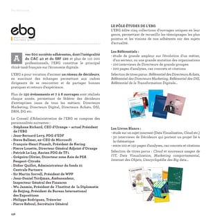 A
vec 600 sociétés adhérentes, dont l’intégralité
du CAC 40 et du SBF 120 et plus de 110 000
professionnels, l’EBG constitue le principal
think-tank français sur l’économie digitale.
L’EBG a pour vocation d’animer un réseau de décideurs,
en suscitant des échanges permettant aux cadres
dirigeants de se rencontrer et de partager bonnes
pratiques et retours d’expérience.
Plus de 150 événements et 7 à 8 ouvrages sont réalisés
chaque année, permettant de fédérer des décideurs
d’entreprises issus de tous les métiers: Directeurs
Marketing, Directeurs Digital, Directeurs Achats, DSI,
DRH, DG etc.
Le Conseil d’Administration de l’EBG se compose des
personnalités suivantes :
• Stéphane Richard, CEO d’Orange – actuel Président
de l’EBG
• Jean-Bernard Levy, PDG d’EDF
• Steve Ballmer, ex-CEO de Microsoft
• François-Henri Pinault, Président de Kering
• Pierre Louette, Directeur Général Adjoint d’Orange
• Patrick Le Lay, Ancien PDG de TF1
• Grégoire Olivier, Directeur zone Asie de PSA
Peugeot-Citroën
• Didier Quillot, Administrateur du fonds 21
Centrale Partners
• Sir Martin Sorrell, Président de WPP
• Jean-Daniel Tordjman, Ambassadeur,
Inspecteur Général des Finances
• Wu Janmin, Président de l’Institut de la Diplomatie
de Beijing, Président du Bureau International
des Expositions
• Philippe Rodriguez, Trésorier
• Pierre Reboul, Secrétaire Général
LE PÔLE ÉTUDES DE L’EBG
L’EBG édite cinq collections d’ouvrages uniques en leur
genre, permettant de recueillir les témoignages les plus
pointus et les visions de nos adhérents sur des sujets
d’actualité.
Les Référentiels :
- étude de grande ampleur sur l’évolution d’un métier,
d’un secteur, ou une grande mutation des organisations
- 100 interviews de Directeurs de grands groupes
- 200 pages d’analyses, cas concrets et citations
Sélectiondetitresparus:RéférentieldesDirecteursAchats,
Référentiel des Directeurs Marketing, Référentiel des DSI,
Référentiel de la Transformation Digitale…
Les Livres Blancs :
- étude sur un sujet innovant (Data Visualization, Cloud etc.)
- 30 interviews de Décideurs qui portent un projet lié à
la thématique
- entre 100 et 150 pages d’analyses, cas concrets et citations
Sélection de titres parus : Cloud et nouveaux usages de
l’IT, Data Visualization, Marketing comportemental,
Internet des Objets, L’encyclopédie des Big data…
Partenaires
158
100
ENTRETIENS AVEC
DIRECTEURS
MARKETING
R É F É R E N T I E L M A R K E T I N G
1
L I V R E B L A N C
internetDES OBJETS
30 PROJETS CONCRETS
LivreBLancinternet
desOBjets2015
COUV IDO V2.indd 1
16/06/15 11:08
 