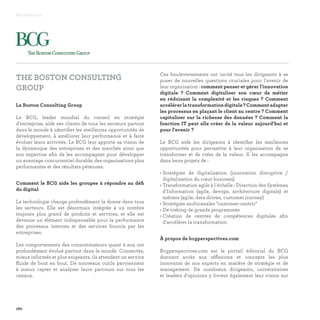 Ces bouleversements ont incité tous les dirigeants à se
poser de nouvelles questions cruciales pour l'avenir de
leur organisation : comment penser et gérer l'innovation
digitale ? Comment digitaliser son cœur de métier
en réduisant la complexité et les risques ? Comment
accélérerlatransformationdigitale?Commentadapter
les processus en plaçant le client au centre ? Comment
capitaliser sur la richesse des données ? Comment la
fonction IT peut elle créer de la valeur aujourd'hui et
pour l'avenir ?
Le BCG aide les dirigeants à identifier les meilleures
opportunités pour permettre à leur organisation de se
transformer et de créer de la valeur. Il les accompagne
dans leurs projets de :
• Stratégies de digitalisation (innovation disruptive /
digitalisation du cœur business)
• Transformation agile à l'échelle : Direction des Systèmes
d'Information (agile, devops, architecture digitale) et
métiers (agile, data driven, customer journey)
• Stratégies multicanales customer-centric
• De-risking de grands programmes
• Création de centres de compétences digitales afin
d'accélérer la transformation
À propos de bcgperspectives.com
Bcgperspectives.com est le portail éditorial du BCG
donnant accès aux réflexions et concepts les plus
innovants de nos experts en matière de stratégie et de
management. De nombreux dirigeants, universitaires
et leaders d'opinions y livrent également leur vision sur
Partenaires
160
THE BOSTON CONSULTING
GROUP
Le Boston Consulting Group
Le BCG, leader mondial du conseil en stratégie
d'entreprise, aide ses clients de tous les secteurs partout
dans le monde à identifier les meilleures opportunités de
développement, à améliorer leur performance et à faire
évoluer leurs activités. Le BCG leur apporte sa vision de
la dynamique des entreprises et des marchés ainsi que
son expertise afin de les accompagner pour développer
un avantage concurrentiel durable, des organisations plus
performantes et des résultats pérennes.
Comment le BCG aide les groupes à répondre au défi
du digital
La technologie change profondément la donne dans tous
les secteurs. Elle est désormais intégrée à un nombre
toujours plus grand de produits et services, et elle est
devenue un élément indispensable pour la performance
des processus internes et des services fournis par les
entreprises.
Les comportements des consommateurs quant à eux ont
profondément évolué partout dans le monde. Connectés,
mieux informés et plus exigeants, ils attendent un service
fluide de bout en bout. De nouveaux outils parviennent
à mieux capter et analyser leurs parcours sur tous les
canaux.
 