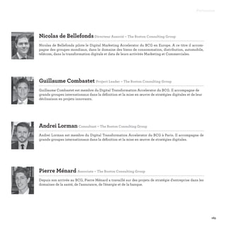 163
Nicolas de BellefondsDirecteur Associé – The Boston Consulting Group

Nicolas de Bellefonds pilote le Digital Marketing Accelerator du BCG en Europe. A ce titre il accom-
pagne des groupes mondiaux, dans le domaine des biens de consommation, distribution, automobile,
télécom, dans la transformation digitale et data de leurs activités Marketing et Commerciales.
Guillaume Combastet Project Leader – The Boston Consulting Group

Guillaume Combastet est membre du Digital Transformation Accelerator du BCG. Il accompagne de
grands groupes internationaux dans la définition et la mise en œuvre de stratégies digitales et de leur
déclinaison en projets innovants.
Andrei Lorman Consultant – The Boston Consulting Group

Andrei Lorman est membre du Digital Transformation Accelerator du BCG à Paris. Il accompagne de
grands groupes internationaux dans la définition et la mise en œuvre de stratégies digitales.
Pierre Ménard Associate – The Boston Consulting Group

Depuis son arrivée au BCG, Pierre Ménard a travaillé sur des projets de stratégie d'entreprise dans les
domaines de la santé, de l'assurance, de l'énergie et de la banque.
Partenaires
 