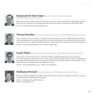 Emmanuel de Saint-Léger Executive Partner : Distribution Leader -
IBM Global Business Services France

Emmanuel de Saint-Léger est Executive Partner, Leader du secteur distribution, IBM Global Business
Services France depuis 2013, précédemment de 2005 à 2013 leader de la Business Unit ERP  CRM.
Contact : emmanuel.de.saint.leger@fr.ibm.com
Lionel Vidart Associate Partner, Telecom  Medias - IBM Global Business Services France

Lionel Vidart est Associate Partner, Télécoms et Médias, IBM Global Business Services France
Fort d’une expérience de plus de 19 ans en tant que Consultant métier, Lionel conçoit et implémente
des projets de transformation pour le compte de clients des secteurs des télécom et des médias, avec un
intérêt marqué pour l’optimisation de l’expérience client.
Contact : lionel.vidart@fr.ibm.com - Twitter : @LionelVidart
Guillaume Ferrand Directeur Marketing - IBM Global Business Services France

Directeur Marketing IBM France GBS, Guillaume Ferrand possède une expérience de plus de 15 ans en
Consulting métier et Marketing Stratégique.
Contact : guillaume.ferrand@fr.ibm.com
Twitter : @_Guillaume_F
Vincent Daerden Senior Partner, Banque  Assurances - IBM Global Business Services France

Vincent Daerden, Senior Partner en charge du secteur Banque Assurance d'IBM Global Business Ser-
vices, précédemment au sein du cabinet Ernst  Young Consulting, en tant qu’Associate Partner Assu-
rance puis au sein du cabinet PriceWaterCoopers , comme Partner en charge du secteur de l'Assurance.
Contact : vincent.daerden@fr.ibm.com - Twitter : @vdaerden
Partenaires
167
 