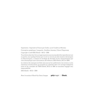 Impression : Imprimé en France par Corlet, 14110 Condé-sur-Noireau
Conception graphique / maquette : Aurélien Jeanney / Anne Chaponnay
Copyright © 2016 EBG-Elenbi – BCG – IBM
Tousdroitsréservés.Cetouvragenepeutenaucunemanièreêtrereproduitentout
ou partie, sous quelque forme que ce soit ou encore par des moyens mécaniques
ou électroniques, y compris le stockage de données et leur retransmission par
voie informatique sans autorisation des éditeurs, EBG-Elenbi, BCG et IBM.
La citation des marques est faite sans aucun but publicitaire. Les erreurs ou les
omissions involon-taires qui auraient pu subsister dans cet ouvrage malgré les
soins et les contrôles de l’EBG-Elenbi, BCG et IBM ne sauraient engager leur
responsabilité.
EBG-Elenbi – BCG – IBM
Avec le soutien d’iStock by Getty Images
 