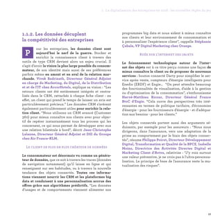 1.1.2. Les données décuplent
la compétitivité des entreprises
our les entreprises, les données client sont
aujourd’hui le nerf de la guerre. Stocker et
enrichir la connaissance client à travers des
outils de type CRM devient alors un enjeu crucial. Il
s’agit d’avoir la vision la plus large possible du consom-
mateur, de son identité mais aussi de ses préférences
parfois même en amont et en aval de la relation mar-
chande. Vivek Badrinath, Directeur Général Adjoint
en charge du Marketing, du Digital, de la Distribution
et et de l'IT chez AccorHotels, explique sa vision : “Les
retours clients ont été entièrement intégrés et centra-
lisés dans le CRM, rattachés à chaque fiche client : en
effet, un client qui prend le temps de laisser un avis est
particulièrement précieux.” Les données CRM s’avèrent
également particulièrement utiles pour enrichir la rela-
tion client. “Nous utilisons un CRM avancé (Customer
360) pour mieux connaître nos clients avec pour objec-
tif de repérer instantanément tous les process qui les
concernent, ce qui nous permet de développer avec eux
une relation bilatérale à bord”, décrit Jean-Christophe
Lalanne, Directeur Général Adjoint et DSI du Groupe
chez Air France-KLM.
Le client de plus en plus créateur de données
Le consommateur est désormais vu comme un généra-
teur de données, que ce soit à travers les traces (données
de navigation notamment) qu’il laisse en ligne et qui
renseignent sur ses habitudes, ou à travers la nouvelle
tendance des objets connectés. Toutes ces informa-
tions viennent nourrir les CRM et les plateformes big
data et conduisent à une personnalisation accrue des
offres grâce aux algorithmes prédictifs. “Les données
d’usages et de comportements viennent alimenter nos
programmes big data et nous aident à mieux connaître
nos clients et leur environnement de consommation et
à personnaliser l’expérience client”, rappelle Stéphanie
Çabale, VP Digital Marketing chez Orange.
Ruée sur l’internet des objets
Le foisonnement technologique autour de l’inter-
net des objets est à ce titre perçu comme une façon de
mieux connaître le client ou de proposer de nouveaux
services : bouton connecté Darty pour simplifier le ser-
vice après vente, compteurs d’énergie intelligents pour
Enedis (ERDF) et Engie… “On peut attendre beaucoup
des fonctionnalités de visualisation, d'aide à la gestion
ou d'optimisation de la consommation”, s’enthousiasme
Hervé-Matthieu Ricour, Directeur Général France
BtoC d’Engie. “Cela ouvre des perspectives très inté-
ressantes en termes de politique tarifaire, d'économies
d'énergie - pour les fournisseurs d'énergie - et d'adéqua-
tion aux besoins - pour les clients.”
Les objets connectés portent aussi des arguments sé-
duisants, par exemple pour les assureurs : “Nous nous
dirigeons, dans l'assurance, vers une adaptation de la
prime au comportement par le biais des objets connec-
tés”, résume Philippe Poirot, Directeur Développement
Digital, Transformation et Qualité de la BPCE. Isabelle
Moins, Directrice des Activités Directes Digital et
Marketing Client d’Aviva, relativise : “J'y vois surtout
une valeur préventive, je ne crois pas à l'ultra-personna-
lisation. Le principe de base de l'assurance reste la mu-
tualisation des risques”.
P
17
1. La digitalisation des entreprises en 2016 : les nouvelles règles du jeu
 