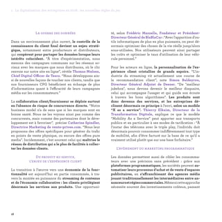 La guerre des données
Dans un environnement plus ouvert, le contrôle de la
connaissance du client final devient un enjeu straté-
gique, notamment entre producteurs et distributeurs,
qui coopèrent pour partager les données lorsque leurs
intérêts coïncident. “À titre d’expérimentation, nous
menons des campagnes communes sur les réseaux so-
ciaux avec les marques que nous distribuons, où le clic
renvoie sur notre site en ligne”, révèle Thomas Nielsen,
Chief Digital Officer de Tesco. “Nous développons ain-
si de nouvelles façons de toucher nos clients, tandis que
nos fournisseurs CPG bénéficient en échange de plus
d’informations quant à l’efficacité de leurs campagnes
média sur les consommateurs.”
La collaboration client/fournisseur se déploie surtout
en l’absence de risque de concurrence directe. “Notre
business model n'a de sens que si les marques sont en
bonne santé. Nous ne les voyons ainsi pas comme des
concurrents, mais comme des partenaires dont le déve-
loppement est à favoriser”, précise Catherine Spindler,
Directrice Marketing de vente-privee.com. “Nous leur
proposons des offres spécifiques pour générer du trafic
en points de vente physique, ou encore des offres pure
media”. Incidemment, c’est souvent celui qui maîtrise le
réseau de distribution qui a le plus de facilités à collec-
ter les données clients.
Du produit au service,
l’enjeu de l’expérience client
La transition à l’œuvre vers une économie de la fonc-
tionnalité est aujourd’hui en partie consommée, à tra-
vers la montée en puissance du streaming de contenus
et de l’économie collaborative : les clients privilégient
désormais les services aux produits. Une opportuni-
té, selon Frédéric Mazzella, Fondateur et Président-
Directeur Général de BlaBlaCar : “Avec l'apparition d'ou-
tils informatiques de plus en plus puissants, on peut dé-
sormais optimiser des choses de la vie réelle jusqu’alors
sous-utilisées. Nos utilisateurs peuvent ainsi partager
les coûts et optimiser le taux d'utilisation de leur véhi-
cule personnel.”
Pour les acteurs en ligne, la personnalisation de l’ex-
périence client cristallise de grands espoirs. “L’in-
dustrie du streaming vit actuellement une course de
la recommandation client”, note Simon Baldeyrou,
Directeur Général Adjoint de Deezer. “De meilleur
jukebox, nous devons devenir le meilleur disquaire,
celui qui accompagne l'usager et qui guide son écoute
à travers les bons algorithmes”. Les produits sont
donc devenus des services, et les entreprises dé-
clinent désormais ce principe à l’envi, selon un modèle
“X as a service”. Thierry Elkaim, Directeur de la
Transformation Digitale, explique ce que le modèle
“Mobility As a Service” peut apporter aux transports
publics et en particulier à ses modes de tarification : “À
l'instar des télécoms avec le triple play, l'individu doit
désormais pouvoir consommer indifféremment tout type
de mobilité, afin d’être facturé sur la base de ce qu'il a
vraiment utilisé plutôt que sur une base forfaitaire.”
L’avènement du marketing programmatique
Les données permettent aussi de cibler les consomma-
teurs avec une précision sans précédent : grâce aux
plateformes programmatiques, les sociétés peuvent au-
tomatiser leurs processus d’achat et de vente d’espaces
publicitaires, en s’affranchissant des agences média
jouant traditionnellement les intermédiaires entre an-
nonceursetrégiescommerciales.Mêmesicetteapproche
nécessite souvent des investissements coûteux, passant
18
1. La digitalisation des entreprises en 2016 : les nouvelles règles du jeu
 