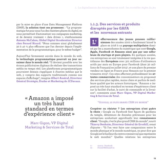 par la mise en place d’une Data Management Platform
(DMP), la solution tient ses promesses : “La program-
matique fut pour nous l'un des chantiers phares du digital, en
nous permettant d'automatiser nos campagnes marketing,
et de devenir vraiment «  data driven  », s’enthousiasme
Antonia McCahon, Global Digital Acceleration Director
chez Pernod Ricard. “Nous sommes ainsi globalement
30 à 40 % plus efficaces que l'an dernier depuis l'implé-
mentation de la programmatique, pour le même budget”.
Aujourd’hui fermement ancrée dans le monde du web,
la technologie programmatique pourrait un jour es-
saimer dans le monde réel. “Il devient possible avec les
écrans publicitaires digitaux de réaliser des transactions
média en temps réel. Les plateformes programmatiques
pourraient demain s'appliquer à d'autres médias que le
web, y compris des supports traditionnels comme nos
espaces d'affichage”, imagine Albert Asséraf, Directeur
Général Stratégie, Études et Marketing de JCDecaux.
19
1.1.3. Des services et produits
disruptés par les GAFA
et les nouveaux entrants
L'
effervescence des jeunes pousses califor-
niennes des années 2000 a finalement laissé la
place en 2016 à un paysage multipolaire domi-
né par les 4 mastodontes du numérique que sont Google,
Apple, Facebook et Amazon ainsi que par une nébu-
leuse de startups et pure players. En quelques années,
ces entreprises se sont totalement intégrées à la vie quo-
tidienne des Européens avec 301 millions d'utilisateurs
actifs par mois en Europe pour Facebook (dont 30 mil-
lions de Français) en juillet 20151, et une place de premier
vendeur en ligne en France pour Amazon sur le premier
trimestre 20152. Ces sites affectent profondément les at-
tentes commerciales des consommateurs en proposant
des services plus rapides, moins chers et parfois de meil-
leure qualité que les acteurs historiques. “Amazon a im-
posé un très haut standard en termes d’expérience client
sur la facilité d’achat, le suivi de commande et la livrai-
son”, commente ainsi Marc Gigon, VP Digital Marke-
ting  Services de Total.
“Google, le plus grand CRM du monde”
Coopérer ou résister ? Les entreprises n’ont guère
le choix : Google ou Facebook font figure de gardiens
du temple, détenteurs de données précieuses pour les
entreprises souhaitant approfondir leur connaissance
client. “Google, c’est le plus grand CRM du monde”, sourit
Thierry Benhaim, Directeur Général de Grosbill, avant
d’ajouter : “Si l'on veut faire une comparaison entre le
monde physique et le monde numérique, on peut dire que
Googleestlebailleurducentrecommercialquereprésente
le web mondial.” Quelles relations les entreprises
01 - 	 source : Facebook.
02 -	 Fevad/Médiamétrie.
« Amazon a imposé
un très haut
standard en termes
d’expérience client » 
Marc Gigon, VP Digital
Marketing  Services de Total
1. La digitalisation des entreprises en 2016 : les nouvelles règles du jeu
 