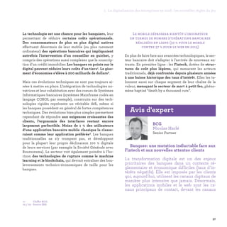 37
1. La digitalisation des entreprises en 2016 : les nouvelles règles du jeu
Le mobile dépassera bientôt l’ordinateur
en termes de nombre d’opérations bancaires
réalisées en ligne (32 % pour le mobile
contre 37 % pour le web en 2015)
En plus de faire face aux avancées technologiques, le sec-
teur bancaire doit s’adapter à l’arrivée de nouveaux en-
trants. En première ligne : les Fintech, dotées de struc-
tures de coût plus légères, qui menacent les acteurs
traditionnels, déjà confrontés depuis plusieurs années
à une baisse historique des taux d’intérêt. Elles les ta-
lonnent aussi sur chaque segment de leur chaîne de la
valeur, menaçant le secteur de mort à petit feu, phéno-
mène baptisé “death by a thousand cuts”.
La technologie est une chance pour les banquiers, leur
permettant de réduire certains coûts opérationnels.
Des consommateurs de plus en plus digital natives
effectuent désormais de leur mobile (ou plus rarement
ordinateur) des opérations bancaires qui impliquaient
autrefois l’intervention d’un conseiller en guichet, y
compris des opérations aussi complexes que la souscrip-
tion d’un crédit immobilier. Les banques en pointe sur le
digital peuvent réduire leurs coûts d’un tiers1. Le gise-
ment d’économies s’élève à 200 milliards de dollars2.
Mais ces évolutions techniques ne sont pas toujours ai-
sées à mettre en place. L’intégration de technologies no-
vatrices et leur cohabitation avec des coeurs de Systèmes
Informatiques bancaires (systèmes Mainframe codés en
langage COBOL par exemple), construits sur des tech-
nologies rigides représente un véritable défi, même si
les banques possèdent en général de fortes compétences
techniques. Des évolutions bien plus simples permettent
cependant de répondre aux exigences croissantes des
clients, l’ergonomie des interfaces restant encore
largement perfectible. Moins de 1 % des utilisateurs
d’une application bancaire mobile classique la classe-
raient comme leur application préférée3. Les banques
traditionnelles ne s’y trompent pas, et développent
pour la plupart leur propre déclinaison 100 % digitale
de leurs services (par exemple la Société Générale avec
Boursorama). Le secteur voit également poindre à l’ho-
rizon des technologies de rupture comme le machine
learning et le blockchain, qui devrait entraîner des bou-
leversements technico-économiques de taille pour les
banques.
BCG
Nicolas Harlé
Senior Partner
Banques: une mutation inéluctable face aux
Fintech et aux nouvelles attentes clients
La transformation digitale est un des enjeux
prioritaires des banques dans un contexte ré-
glementaire et économique difficiles (taux d'in-
térêts négatifs). Elle est imposée par les clients
qui, aujourd'hui, utilisent les canaux digitaux de
manière plus intensive que jamais. Désormais,
les applications mobiles et le web sont les ca-
naux principaux de contact, devant les canaux
Avis d'expert
01 - 	 Chiffre BCG.
02 / 03 -	Source IBM.
 