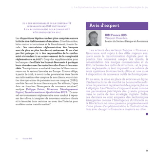 39
1. La digitalisation des entreprises en 2016 : les nouvelles règles du jeu
70 % des responsables de la conformité
interrogés par IBM s’attendent
à un accroissement de la complexité
réglementaire en 2017
Les dispositions légales rendent plus complexe encore
la tâche des établissements bancaires. Crise financière,
lutte contre le terrorisme et le blanchiment, fraude fis-
cale… les contraintes réglementaires des banques
sont de plus en plus lourdes et onéreuses. Et ce n’est
pas fini puisque 70 % des responsables de la confor-
mité s’attendent à un accroissement de la complexité
réglementaire en 20175. Coup dur supplémentaire pour
les banques : les États les forcent désormais à partager
leurs données avec les autorités afin d’ouvrir les mar-
chés. “Le régulateur a souhaité favoriser la libre-concur-
rence sur le secteur bancaire en Europe. Il nous oblige,
à partir de 2018, à ouvrir à des prestataires tiers l'accès
aux informations des comptes de nos clients, voire à ini-
tier des opérations de paiement sur ces comptes (DSP2),
une fois l'accord de nos clients acquis. Par ailleurs, l'open
data va favoriser l'émergence de nouveaux services”,
analyse Philippe Poirot, Directeur Développement
Digital, Transformation et Qualité chez BPCE. “Ce nou-
vel environnement réglementaire nous conduit à repen-
ser des offres, à imaginer de nouveaux services clients
et à s'associer dans certains cas avec des Fintechs pour
accélérer notre transformation”.
IBM France GBS
Vincent Daerden
Leader du Secteur Banque et Assurance
Les acteurs des secteurs Banque – Finance –
Assurance sont sujets à des défis majeurs aux-
quels seule la transformation digitale peut ré-
pondre. Les nouveaux usages des clients, la
consolidation des marges commerciales et du
RoE, la baisse des coûts de structure… et la pres-
sion réglementaire leur imposent une refonte de
leurs systèmes internes back office et une mise
à disposition de nouveaux outils technologiques.
En ce sens, la mise en place de services en ligne,
d’infrastructures de marché ou de nouvelles solu-
tions de paiement représentent des projets phares
à déployer. Les Fintechs s’imposent aussi comme
des partenaires privilégiés des grands groupes
dans le cadre de leur stratégie digitale. Enfin,
ces derniers se sont emparés des technologies
émergentes comme l'Intelligence Artificielle ou
la Blockchain où nous passons progressivement
d’une phase d’expérimentation à l’industrialisa-
tion avec des gains financiers majeurs en cible. 
 
Avis d'expert
05 -	 Source IBM.
 