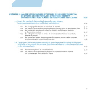 CHAPITRE 2 : MALGRÉ DE NOMBREUSES INITIATIVES EN MODE EXPÉRIMENTAL
EN INTERNE ET EN EXTERNE, LES ENTREPRISES RESTENT
ENCORE LOIN DES PURE PLAYERS ET DES ATTENTES DES CLIENTS  P. 38
	 2.1. Face à des standards de marchés fixés par les pure players,
les entreprises s'adaptent en multipliant les initiatives p. 42
		 2.1.1.	Les pure players établissent les standards du marché	 p. 42
		 2.1.2.	Les acteurs classiques démarrent leur transformation à partir de l'engagement client	 p. 43
		 2.1.3.	Les entreprises apprennent à utiliser les données : multiplication des POCs
et des expérimentations	 p. 46
		 2.1.4.	Les entreprises innovent en interne de manière incrémentale sur les produits,
services et process	 p. 49
		 2.1.5.	Les entreprises lancent des programmes d'innovation externe via des ventures,
accélérateurs ou des acquisitions de startups	 p. 51
	 2.2. Des forces d'inertie empêchent cependant les entreprises traditionnelles de passer
à l'échelle et leur niveau d'innovation digitale reste inférieur à celui des pure players
et des attentes clients p. 53
		 2.2.1.	 Des freins empêchent de passer à l’échelle	 p. 53
		 2.2.2.	Les acteurs classiques restent en dessous du niveau d'innovation digitale
des pure players et des attentes des clients	 p. 56
2
41
 