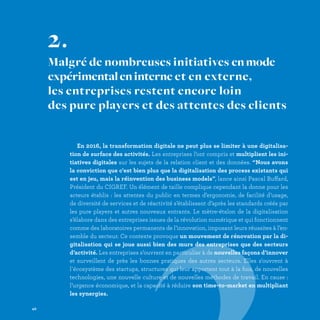 En 2016, la transformation digitale ne peut plus se limiter à une digitalisa-
tion de surface des activités. Les entreprises l’ont compris et multiplient les ini-
tiatives digitales sur les sujets de la relation client et des données. “Nous avons
la conviction que c'est bien plus que la digitalisation des process existants qui
est en jeu, mais la réinvention des business models”, lance ainsi Pascal Buffard,
Président du CIGREF. Un élément de taille complique cependant la donne pour les
acteurs établis : les attentes du public en termes d’ergonomie, de facilité d’usage,
de diversité de services et de réactivité s’établissent d’après les standards créés par
les pure players et autres nouveaux entrants. Le mètre-étalon de la digitalisation
s’élabore dans des entreprises issues de la révolution numérique et qui fonctionnent
comme des laboratoires permanents de l’innovation, imposant leurs réussites à l’en-
semble du secteur. Ce contexte provoque un mouvement de rénovation par la di-
gitalisation qui se joue aussi bien des murs des entreprises que des secteurs
d’activité. Les entreprises s’ouvrent en particulier à de nouvelles façons d’innover
et surveillent de près les bonnes pratiques des autres secteurs. Elles s'ouvrent à
l'écosystème des startups, structures qui leur apportent tout à la fois, de nouvelles
technologies, une nouvelle culture et de nouvelles méthodes de travail. En cause :
l’urgence économique, et la capacité à réduire son time-to-market en multipliant
les synergies.
2.
Malgré de nombreuses initiatives enmode
expérimentaleninterne et en externe,
les entreprises restent encore loin
des pure players et des attentes des clients
42
 