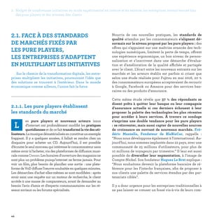 2. Malgré de nombreuses initiatives en mode expérimental en interne et en externe, les entreprises restent encore loin
des pure players et des attentes des clients
44
2.1. FACE À DES STANDARDS
DE MARCHÉS FIXÉS PAR
LES PURE PLAYERS,
LES ENTREPRISES S'ADAPTENT
EN MULTIPLIANT LES INITIATIVES
Sur le chemin de la transformation digitale, les entre-
prises multiplient les initiatives, poursuivant l’idée que
des solutions se trouvent à l’extérieur. Dans le monde
économique comme ailleurs, l’union fait la force.

2.1.1. Les pure players établissent
les standards du marché	
L
es pure players et nouveaux acteurs issus
d’internet ont profondément modifié les pratiques
quotidiennes et de ce fait transformélaviedesuti-
lisateurs.Lamusiquedématérialiséeenconstitueunexemple
frappant. Il y a quelques années, il fallait se rendre chez un
disquaire pour acheter un CD. Aujourd’hui, il est possible
d’écouter le seul morceau qui intéresse le consommateur sans
même avoir à l’acheter, via des plateformes de diffusion musi-
calecommeDeezer.Leshorairesd’ouverturedesmagasinsne
sont plus un problème puisqu’internet ne ferme jamais. Pour
voir un film, plus besoin de planifier une sortie : une plate-
formedeVoDdiffusel’oeuvresouhaitéeenquelquesminutes.
Les démarches d’achat elles-mêmes se sont modifiées : après
avoir saisi une requête sur un moteur de recherche, le client
accède à une masse de comparateurs, avant de demander au
besoin l’avis d’amis et d’experts communautaires sur les ré-
seaux sociaux ou les forums spécialisés.
Nourris de ces nouvelles pratiques, les standards de
qualité attendus par les consommateurs s’alignent dé-
sormais sur le niveau proposé par les pure players : des
offres qui s’appuient sur une maîtrise avancée des tech-
nologies numériques, limitent la perte de temps, offrent
une expérience ergonomique, un bon niveau de person-
nalisation et s’inscrivent dans une démarche d’évalua-
tion et d’amélioration de la qualité affichée et partagée
avec le client. L’écart entre les nouveaux entrants sur les
marchés et les acteurs établis est parfois si criant que
selon une étude réalisée pour Fujitsu en mai 2016, 20 %
des consommateurs européens accepteraient de recourir
à Google, Facebook ou Amazon pour des services ban-
caires ou des produits d’assurance.
Cette même étude révèle que 37  % des répondants se
disent prêts à quitter leur banque ou leur compagnie
d’assurance actuelle si ces derniers échouent à leur
proposer la palette des technologies les plus récentes
pour accéder à leurs services. À travers ce sondage
s’exprime une double tendance pour les pure players
: se réinventer, mais aussi capter de nouvelles sources
de croissance en ouvrant de nouveaux marchés. Fré-
déric Mazzella, Fondateur de BlaBlaCar, rappelle :
“Nous nous développons également à l'international. Au-
jourd'hui, nous sommes implantés dans 22 pays, avec une
communauté de 25 millions d'utilisateurs, pour plus de
10 millions de voyageurs par trimestre.” Il leur est aussi
possible de diversifier leur segmentation, à l’image de
Compte-Nickel. Son fondateur Hugues Le Bret explique :
“Nous souhaitons devenir la plateforme bancaire de ré-
férence pour les Fintechs françaises, afin de proposer à
nos clients une palette de services étendus par des par-
tenariats ciblés”.
Il y a donc urgence pour les entreprises traditionnelles à
ne pas laisser se creuser un fossé vis-à-vis de leurs com-
 