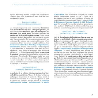 2. Malgré de nombreuses initiatives en mode expérimental en interne et en externe, les entreprises restent encore loin
des pure players et des attentes des clients
47
té de la BPCE. Une observation partagée par d’autres
acteurs traditionnels, comme la SNCF. “Pour SNCF,
Voyages-sncf.com est un outil qui répond à l'ultime né-
cessité d'animer directement ses clients”, constate Gilles
de Richemond, Directeur Général de VSC Technolo-
gies. “Ce fut en effet l'erreur des hôteliers, qui ont perdu
cette maîtrise. SNCF limite la désintermédiation, pour
maîtriser les coûts d'acquisition de ses propres clients.”
Digitaliser… mais préserver
la qualité de la relation humaine
Mais la digitalisation de la relation client a aussi ses
limites. La qualité de la relation humaine reste primor-
diale, en particulier pour le support client ou le service
après-vente.“Aujourd’hui,60 %denosactesdegestionclas-
siques sont réalisés vers le digital, mais nous ne voulons
pas que ce canal devienne notre unique point d’entrée”,
rappelleFrançoisGonczi,leDirecteurNumériqued’EDF
Commerce. “Le canal téléphonique reste encore pri-
mordial, surtout pour les actes complexes. La relation
humaine doit continuer à venir épauler au mieux l'expé-
rience digitale.” Le numérique est donc un ingrédient
qui doit être savamment dosé dans l’équation de la
relation client, au risque d’avoir des effets négatifs. Un
constat qui s’applique en particulier à certains position-
nements pointus, comme le luxe : “Nous ne pouvons pas
nous permettre de dégrader l'expérience client”, observe
Sébastien Hua, Directeur e-Commerce et Omnicanal
de Kering (anciennement Pinault-Printemps-Redoute).
“Nous devons donc attendre que les technologies impac-
tant cette expérience soient suffisamment mûres. Nous
préférons écouter le client plutôt que l'injonction à inno-
ver toujours plus.”
équipes marketing doivent changer : ne plus faire du
Facebook pour faire du Facebook, mais faire des cam-
pagnes média, point.”
Des marketplaces
pour compléter son catalogue
Les entreprises peuvent aussi compter sur l’extension
ou la diversification de leurs catalogues produits, en
recourant aux marketplaces. 73  % des entreprises in-
terrogées dans notre panel déclarent déployer des
plateformes de distribution alternatives. L’enjeu est de
proposer à la vente des produits non stockés en interne,
mais disponibles chez des grossistes partenaires, à qui
reviennent les ventes moyennant prélèvement d’une
commission. Darty en est un exemple ambitieux. Son
Directeur de la Direction Marketing et Digitalisation,
Christian Lou, détaille : “Le catalogue Darty comporte
15 000 références, la marketplace doit gérer 350 000
références... nous visons à terme près d'un million de
références.” La démarche se généralise à la fourniture
de services, comme en témoigne la mise en place d’une
marketplace AccorHotels : “Nous avons réalisé que nous
ne faisions rien pour valoriser le chiffre d’affaires généré
en restauration dans nos hôtels. La marketplace permet
ainsi au client de réserver son dîner en ligne au moment
où il réserve sa chambre.”
Customer centric :
un rempart à la désintermédiation
La maîtrise de la relation client permet aussi de limi-
ter la désintermédiation. “En cas de désintermédiation,
les banques risqueraient de perdre la relation client, et
devraient se contenter de la seule marge liée au coût
de gestion du compte”, analyse encore le Directeur
Développement Digital, Transformation et Quali-
 