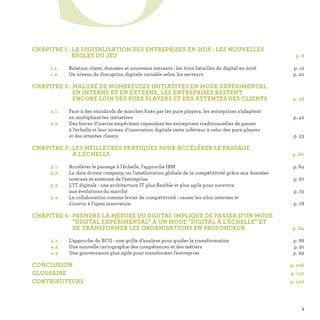 CHAPITRE 1 : LA DIGITALISATION DES ENTREPRISES EN 2016 : LES NOUVELLES
RÈGLES DU JEU p. 8
	 1.1.	 Relation client, données et nouveaux entrants : les trois batailles du digital en 2016 p. 12
	 1.2.	 Un niveau de disruption digitale variable selon les secteurs p. 20
CHAPITRE 2 : MALGRÉ DE NOMBREUSES INITIATIVES EN MODE EXPÉRIMENTAL
EN INTERNE ET EN EXTERNE, LES ENTREPRISES RESTENT
ENCORE LOIN DES PURE PLAYERS ET DES ATTENTES DES CLIENTS p. 38
	 2.1.	Face à des standards de marchés fixés par les pure players, les entreprises s'adaptent
en multipliant les initiatives p. 42
	 2.2.	Des forces d'inertie empêchent cependant les entreprises traditionnelles de passer
à l'échelle et leur niveau d'innovation digitale reste inférieur à celui des pure players
et des attentes clients p. 53
CHAPITRE 3 : LES MEILLEURES PRATIQUES POUR ACCÉLÉRER LE PASSAGE
À L’ÉCHELLE  p. 60
	 3.1.	 Accélérer le passage à l'échelle, l'approche IBM p. 64
	 3.2.	La data driven company, ou l’amélioration globale de la compétitivité grâce aux données
internes et externes de l’entreprise p. 67
	 3.3.	L’IT digitale : une architecture IT plus flexible et plus agile pour survivre
aux évolutions du marché p. 72
	 3.4.	La collaboration comme levier de compétitivité : casser les silos internes et
s’ouvrir à l’open innovation p. 78
CHAPITRE 4 : PRENDRE LA MESURE DU DIGITAL IMPLIQUE DE PASSER D'UN MODE
DIGITAL EXPÉRIMENTAL À UN MODE DIGITAL À L'ÉCHELLE ET
DE TRANSFORMER LES ORGANISATIONS EN PROFONDEUR  p. 84
	 4.1.	 L’approche du BCG : une grille d’analyse pour guider la transformation p. 88
	 4.2.	 Une nouvelle cartographie des compétences et des métiers p. 91
	 4.3.	 Une gouvernance plus agile pour transformer l’entreprise p. 99
CONCLUSION p. 106
GLOSSAIRE p. 110
CONTRIBUTEURS p. 120
S
5
 