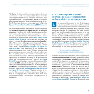 2. Malgré de nombreuses initiatives en mode expérimental en interne et en externe, les entreprises restent encore loin
des pure players et des attentes des clients
51
2.1.4. Les entreprises innovent
en interne de manière incrémentale
sur les produits, services et process
L
es enjeux de l'innovation ne font de doute pour
personne. Aussi les entreprises accélèrent-elles le
développement d’innovations incrémentales. In-
tégrées aux opérations courantes, elles s'appuient sur des
ressources internes, de l'élaboration des idées initiales
jusqu’à leur implémentation. Ces innovations ne se tra-
duisent pas par des ruptures de modèle, mais par une opti-
misation de l'existant. “Notre entreprise est une machine
performante, qui optimise son business model de façon in-
crémentale car il s’agit de produire des résultats fiables et
reproductibles”, commente ainsi Yann Leriche, Directeur
de la Performance de Transdev. “Lancer une innovation de
rupture implique un certain investissement de départ et un
retour à moyen ou long terme qui n'est pas assuré.”
L’innovation incrémentale :
optimiser l’existant par le digital
Pour les distributeurs possédant des magasins physiques,
l'innovation incrémentale consistera par exemple à équi-
per les vendeurs de terminaux mobiles leur permettant de
consulter l'état des stocks en temps réel et d'accompagner
les clients dans leurs choix de produits. Chez les grands
énergéticiens, apparaissent de nouvelles fonctionnali-
tés en ligne qui étendent la palette des services web en
termes de suivi de consommation et de facturation, grâce
à l’apparition des compteurs intelligents.” Notre solution
e.quilibre, incluse dans nos offres aux clients particu-
liers, fournit déjà au client des conseils pour réduire ses
consommations énergétiques à partir de l'analyse algo-
rithmique de ses factures”, observe François Gonczi, Di-
recteur Numérique d’EDF Commerce. “Demain, le calcul
“Le digitalvientencomplémentdenotremétierclassique,
qui consiste à vendre une commodité et des services. Ces
derniers peuvent être en lien avec cette commodité, mais
aussi s'en éloigner... par exemple sur le sujet du paiement
électronique, développé dans le cadre d’un projet de vé-
hicule électrique dont nous sommes partenaires”, précise
FrançoisGonczi,DirecteurNumériqued’EDFCommerce.
La collecte de données personnelles implique toutefois
un risque juridique auquel les entreprises se montrent
attentives : le client doit garder la maîtrise de ses don-
nées personnelles. “À un moment ou à un autre va surve-
nir une forme de rébellion des utilisateurs face à la mo-
nétisation de leurs données”, avertit Yves Tyrode, Chief
Digital Officer de SNCF. Les entreprises anticipent ces
sujets à venir par des réponses organisationnelles adap-
tées. “Nous avons créé un poste en charge de la gouver-
nance de la donnée, qui pourrait préfigurer celui de Chief
Data Officer”, précise Romain Liberge, Chief Digital Of-
ficer de la MAIF. C’est aussi le cas de plus des deux tiers
des entreprises de notre panel. “Compte tenu de notre
position d'assureur, nous avons des enjeux très forts au-
tour de la législation et des données personnelles et de
leur portabilité, mais nous préférons le voir comme une
opportunité de renforcer la qualité de la relation client
plutôt que comme une contrainte”, poursuit le CDO de
la MAIF. La problématique concerne désormais aussi les
acteurs du CPG qui collectent toujours plus de données
afin d’affiner leurs campagnes média et leurs pratiques
marketing : “Nous avons un Chief Privacy Officer depuis
quelques mois”, révèle Guillaume du Gardier, Directeur
du Digital de Ferrero France. “Il a pour mission de for-
mer les départements juridiques aux enjeux de protec-
tion de la vie privée dans l'utilisation de la data, pour
qu'ils accompagnent à leur tour les équipes digitales et
marketing.”
 