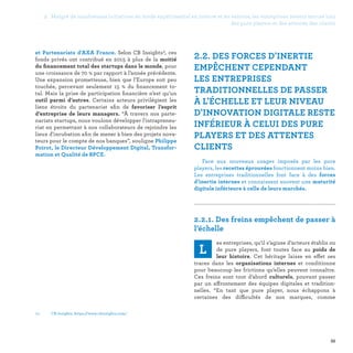 55
03 -	CB Insights, https://www.cbinsights.com/
2.2. DES FORCES D'INERTIE
EMPÊCHENT CEPENDANT
LES ENTREPRISES
TRADITIONNELLES DE PASSER
À L'ÉCHELLE ET LEUR NIVEAU
D'INNOVATION DIGITALE RESTE
INFÉRIEUR À CELUI DES PURE
PLAYERS ET DES ATTENTES
CLIENTS
Face aux nouveaux usages imposés par les pure
players, les recettes éprouvées fonctionnent moins bien.
Les entreprises traditionnelles font face à des forces
d’inertie internes et connaissent souvent une maturité
digitale inférieure à celle de leurs marchés.

2.2.1. Des freins empêchent de passer à
l’échelle
L
es entreprises, qu’il s’agisse d’acteurs établis ou
de pure players, font toutes face au poids de
leur histoire. Cet héritage laisse en effet ses
traces dans les organisations internes et conditionne
pour beaucoup les frictions qu’elles peuvent connaître.
Ces freins sont tout d’abord culturels, pouvant passer
par un affrontement des équipes digitales et tradition-
nelles. “En tant que pure player, nous échappons à
certaines des difficultés de nos marques, comme
et Partenariats d'AXA France. Selon CB Insights3, ces
fonds privés ont contribué en 2015 à plus de la moitié
du financement total des startups dans le monde, pour
une croissance de 70 % par rapport à l’année précédente.
Une expansion prometteuse, bien que l’Europe soit peu
touchée, percevant seulement 15  % du financement to-
tal. Mais la prise de participation financière n’est qu’un
outil parmi d’autres. Certains acteurs privilégient les
liens étroits du partenariat afin de favoriser l’esprit
d’entreprise de leurs managers. “À travers nos parte-
nariats startups, nous voulons développer l'intrapreneu-
riat en permettant à nos collaborateurs de rejoindre les
lieux d'incubation afin de mener à bien des projets nova-
teurs pour le compte de nos banques”, souligne Philippe
Poirot, le Directeur Développement Digital, Transfor-
mation et Qualité de BPCE.
2. Malgré de nombreuses initiatives en mode expérimental en interne et en externe, les entreprises restent encore loin
des pure players et des attentes des clients
 