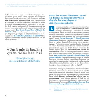 58
04 -	 Etude BCG-Nice 2015.
05-	“Tomorrow Never Dies: The Art of Staying on Top,” BCG Perspectives,
November 2015.
2.2.2. Les acteurs classiques restent
en dessous du niveau d'innovation
digitale des pure players et
des attentes des clients
L
esentreprisesn’ontpastoutesconscienceaumême
degré de l’ampleur de la transformation en cours.
“La vague technologique à l'œuvre est de nature à
transformer le métier de toutes les entreprises, contraire-
ment à la première qui n'était qu'une vague de digitalisation
de surface fournissant seulement des canaux supplémen-
taires”, avertit Patrice Slupowski, VP Digital Innovation
chez Orange. Beaucoup attendent encore que les innova-
tions de rupture phares de leur secteur soient plus ren-
tables et s’en tiennent surtout à la digitalisation des canaux
de ventes. Pis encore : seules 26% des entreprises interro-
gées déclarent gagner plus de 25% de leurs revenus via des
canaux digitaux, pour une satisfaction client laissant en-
core à désirer4. “Nous ne sommes pas encore dans une rup-
ture majeure des business models des services financiers”,
lance Séverin Cabannes, Directeur Général Délégué de la
Société Générale. “Les développements actuels de modèles
bancaires purement digitaux restent dans l'ensemble peu
rentables. La vraie question, c’est de savoir quelle nouvelle
offre différenciante, légitime auprès de nos clients et ren-
table pour l'entreprise proposer grâce au digital”.
Les acteurs historiques préfèrent ainsi majoritairement ex-
ploiter un business model éprouvé plutôt que de prendre
des risques, selon une publication du BCG5. Même pour
ceux qui déploient des innovations plus audacieuses à
large échelle, l’impact sur le chiffre d’affaires reste en-
core modeste. “Nous parlons beaucoup de click and col-
lect, mais 80 % de notre chiffre d'affaires reste encore réa-
lisé en magasin”, reconnaît Christian Lou, Directeur de la
Direction Marketing et Digitalisation de Darty.
l'IoT demain, sont un sujet « boule de bowling » pour l'or-
ganisation qui va devoir casser la plupart des silos pour
être correctement exploitée.” Cette démarche impacte
ainsi directement la gouvernance, nous y reviendrons
au chapitre 4. “Certaines personnes n’occupent un poste
de pouvoir qu’en raison de leur ancienneté. Un bon lea-
der de la transformation digitale doit savoir mettre les
bonnes personnes aux bons niveaux de responsabilité”,
avance encore Tom Brady, Group Head of Digital de
SABMiller. “Il faut que l'entreprise accepte de perdre un
peu de pouvoir, y compris en interne en atténuant les si-
los”, résume Pascal Buffard, Président du CIGREF. “Les
organisations doivent devenir plus horizontales afin de
rester réactives.”
« Une boule de bowling
qui va casser les silos » 
Christophe Verley,
Directeur Internet GSB d'ADEO
2. Malgré de nombreuses initiatives en mode expérimental en interne et en externe, les entreprises restent encore loin
des pure players et des attentes des clients
 