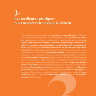 Le numérique est un tremplin pour accroître sa compétitivité. Les GAFA ou
les pure players l’ont compris et montrent l’exemple. Dans un monde qui évolue
très vite, les acteurs best in class accélèrent leur transformation au moyen de trois
leviers : l’exploitation des données, l’agilisation des systèmes d’information, et
enfin l’avènement de nouveaux modes de travail collaboratifs et multidiscipli-
naires. L’exploitation des données améliore ainsi les performances globales de
l’entreprise au-delà de la seule amélioration de la relation client, et ouvre la voie au
nouveau modèle à suivre de la data driven company. La transformation digitale,
en touchant à tous les métiers, reconfigure ainsi profondément la fonction tradition-
nelle des systèmes d’information dans l’organisation. Poussée par des équipes mé-
tiers plus transverses, la DSI se transforme pour gagner en agilité et en flexibilité.
L’accès aux systèmes hérités est simplifié grâce aux APIs. Le catalyseur de cette
mutation accélérée est évidemment le facteur humain : les modes de collaboration
deviennent plus transversaux (méthodes agiles, test and learn…) et libèrent les
forces vives qui traversent les silos… mais également les murs de l’entreprise. La
connexion à l’écosystème se généralise grâce à l’open data sur le modèle de l’open
innovation. L’enjeu ? Capter des innovations de rupture auprès des écosystèmes
extérieurs à l’entreprise.
3.
Les meilleures pratiques
pour accélérer le passage à l’échelle
64
 