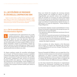 3. Les meilleures pratiques pour accélérer le passage à l’échelle
66
Dans une volonté de conquête, les nouveaux entrants
veulent imposer une stratégie de rupture. Il s’agit ici
d’appréhender une nouvelle culture, une nouvelle ma-
nière de travailler et là encore, les acteurs historiques
doivent s’inspirer de ces expériences disruptives, tester
de nouvelles méthodes de travail, de collaboration et en-
gager eux-mêmes la transformation digitale de leurs or-
ganisations, au risque de disparaître comme Kodak ou
Virgin Mégastore.
La réinvention digitale consiste essentiellement à trans-
former les données à disposition des entreprises pour ré-
inventer des services disruptifs :
• Les opérateurs télécoms proposent maintenant des ser-
vices bancaires
• Les véhicules connectés permettent de développer des
services de mobilité mais aussi de collecte de données
ainsi que des services de maintenance optimisés
• Le secteur de l’assurance se réinvente avec le dévelop-
pement des objets connectés.
Cette co-création de valeur digitale se fait désormais
avec le client, et s’inspire des méthodes des nouveaux
entrants (Plateforme de services, Design Thinking, Fac-
tory, Academy,… ).
Prenons l’exemple de l’EMLyon, qui a su réagir face à l’ar-
rivée de nouveaux acteurs sur son territoire, notamment
américains, en créant le premier campus numérique.
L’école de management a ainsi su associer transformation
et création de nouveaux services. Cette co-création est
un véritable élément de différenciation pour l’EMLyon.
La très large majorité des entreprises et organisations
françaises est maintenant consciente que la transfor-
mation numérique est engagée et qu’elle se fera avec ou
3.1. ACCÉLÉRER LE PASSAGE
À L'ÉCHELLE, L'APPROCHE IBM
Quels écueils éviter, quelles bonnes pratiques appli-
quer dans le cadre de la transformation digitale ? Com-
ment accélérer son passage à l’échelle ? Les conseils d’IBM
Interactive pour réussir sa réinvention digitale.

3.1.1. De la transformation…
à la réinvention digitale
L
a transformation des organisations est un phé-
nomène permanent : depuis toujours, l’objectif
des entreprises est d’atteindre l’excellence opé-
rationnelle. Ainsi, au cours des dernières décennies,
dans de nombreux secteurs, les budgets informatiques
ont été réduits grâce à la mise en place d’ERP, ou de sys-
tèmes centralisés, comme le core-banking. Chaque en-
treprise optimise sa valeur physique par rapport à celle
de ses concurrents directs en améliorant son excellence
opérationnelle afin de réduire ses coûts.
Or depuis quelques années de nouvelles technologies
ont vu le jour : le Cloud, les réseaux sociaux, la mobilité,
l’internet des objets et plus récemment le cognitif, déve-
loppant massivement l’usage des données. En parallèle,
de nouveaux compétiteurs mais surtout de nouveaux
business models sont apparus. Ces startups devenues
des plateformes incontournables comme BlaBlaCar ou
vente-privee.com ont contraint les acteurs traditionnels
à redéfinir leurs propres business models pour mieux se
réinventer.
 