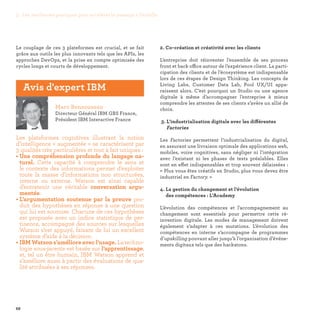68
2. Co-création et créativité avec les clients
L’entreprise doit réinventer l’ensemble de ses process
front et back office autour de l’expérience client. La parti-
cipation des clients et de l’écosystème est indispensable
lors de ces étapes de Design Thinking. Les concepts de
Living Labs, Customer Data Lab, Pool UX/UI appa-
raissent alors. C’est pourquoi un Studio ou une agence
digitale à même d’accompagner l’entreprise à mieux
comprendre les attentes de ses clients s’avère un allié de
choix.
3. L’industrialisation digitale avec les différentes
Factories
Les Factories permettent l’industrialisation du digital,
en assurant une livraison optimale des applications web,
mobiles, voire cognitives, sans négliger ni l’intégration
avec l’existant ni les phases de tests préalables. Elles
sont en effet indispensables et trop souvent délaissées :
« Plus vous êtes créatifs en Studio, plus vous devez être
industriel en Factory. »
4. La gestion du changement et l’évolution
des compétences : L’Academy
L’évolution des compétences et l’accompagnement au
changement sont essentiels pour permettre cette ré-
invention digitale. Les modes de management doivent
également s’adapter à ces mutations. L’évolution des
compétences en interne s’accompagne de programmes
d’upskilling pouvant aller jusqu’à l’organisation d’événe-
ments digitaux tels que des hackatons.
Le couplage de ces 3 plateformes est crucial, et se fait
grâce aux outils les plus innovants tels que les APIs, les
approches DevOps, et la prise en compte optimisée des
cycles longs et courts de développement.
Marc Bensoussan
Directeur Général IBM GBS France,
Président IBM Interactive France
Les plateformes cognitives illustrant la notion
d’intelligence « augmentée » se caractérisent par
3 qualités très particulières et tout à fait uniques :
• Une compréhension profonde du langage na-
turel. Cette capacité à comprendre le sens et
le contexte des informations permet d’exploiter
toute la masse d’informations non structurées,
interne ou externe. Watson est ainsi capable
d’entretenir une véritable conversation argu-
mentée.
• L’argumentation soutenue par la preuve pro-
duit des hypothèses en réponse à une question
qui lui est soumise. Chacune de ces hypothèses
est proposée avec un indice statistique de per-
tinence, accompagné des sources sur lesquelles
Watson s’est appuyé, faisant de lui un excellent
système d’aide à la décision.
• IBMWatsons’amélioreavecl’usage.Latechno-
logie sous-jacente est basée sur l’apprentissage,
et, tel un être humain, IBM Watson apprend et
s’améliore aussi à partir des évaluations de qua-
lité attribuées à ses réponses.
Avis d'expert IBM
3. Les meilleures pratiques pour accélérer le passage à l’échelle
 