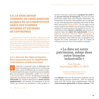 69
01-	 BCG, Industry 4.0, 2015.
services innovants, mais aussi à optimiser les actifs et
les process internes de l’entreprise. “La data est notre
patrimoine, même dans notre branche industrielle : les
événements de sécurité remarquables qui surviennent
sur les voies peuvent être remontés sous forme de don-
nées”, poursuit le CDO de la SNCF. “Le vrai sujet, c’est de
savoir comment les intégrer aux processus métiers pour
améliorer les performances et la qualité du service.” La
combinaison entre capteurs et big data aide aussi les en-
treprises dans des sujets très opérationnels. Barbara
Dalibard, Directrice Générale SNCF Voyageurs, il-
lustre cette tendance par un exemple : “À partir de don-
nées statistiques, nous réalisons des cartographies pré-
dictives des zones présentant le plus de risques de
collisions entre nos trains et les animaux sauvages.”
Quand l’Internet des objets
fait décoller l’industrie
Les capteurs n’ont rien de neuf pour l’industrie qui les
utilise depuis plusieurs décennies : l’IoT ne représen-
terait pour elle qu’une étape supplémentaire, celle de
l’interconnexion généralisée à travers internet. “Nos
3.2. LA DATA DRIVEN
COMPANY, OU L’AMÉLIORATION
GLOBALE DE LA COMPÉTITIVITÉ
GRÂCE AUX DONNÉES
INTERNES ET EXTERNES
DE L’ENTREPRISE
L'explosion du volume de données collectées par les
entreprises a ouvert de nouvelles perspectives de crois-
sance. Les objets connectés, les technologies big data et
l'open data sont devenus les nouveaux leviers d'une data
driven company capable d'utiliser les données pour pilo-
ter ses processus, transformer l'expérience client et élar-
gir ses territoires d’innovation.

3.2.1. Internet des objets et big data :
deux arguments pour la compétitivité
et les business models innovants
L'
industrie 4.0 pourrait créer en Allemagne des
gains de productivité s’élevant à 8 % et faire ga-
gner 1 point de PIB dans les 10 années à venir1.
“Le digital génère des gains de performances incroyables
dans nos processus industriels”, confie Yves Tyrode,
Chief Digital Officer de SNCF. “A côté de ça, le Lean Ma-
nagement, c'est presque de la rigolade ! “ Une révolution
industrielle qui comporte désormais un levier d’action
supplémentaire  : les données de l’entreprise et de ses
clients, qui servent non seulement à créer produits et
« La data est notre
patrimoine, même dans
notre branche
industrielle » 
Yves Tyrode,
Chief Digital Officer de SNCF
3. Les meilleures pratiques pour accélérer le passage à l’échelle
 