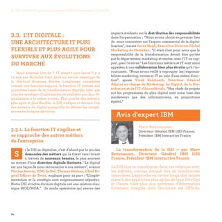 74
impacts évidents sur la distribution des responsabilités
dans l’organisation : “Nous avons choisi en premier lieu
de nous concentrer sur l’aspect commercial de la digita-
lisation”, insiste Soren Hagh, Executive Director Global
Marketing de Heineken. “Il était clair pour nous que la
responsabilité de la transformation devait être portée
par le département marketing et ventes, avec l’IT en sup-
port, pas l’inverse.” Les fonctions métiers et IT sont ainsi
appelées à une collaboration bien plus étroite qu’à l’ac-
coutumée. “Nous avons veillé à regrouper les responsa-
bilités marketing, ventes et IT au sein d'une même direc-
tion”, ajoute Vivek Badrinath, Directeur Général
Adjoint en charge du Marketing, du Digital, de la Dis-
tribution et de l’IT d’AccorHotels. “Nos chefs de projets
sur les programmes du plan digital sont aussi bien des
marketeurs que des informaticiens, en proportions
égales.”
3.3. L’IT DIGITALE :
UNE ARCHITECTURE IT PLUS
FLEXIBLE ET PLUS AGILE POUR
SURVIVRE AUX ÉVOLUTIONS
DU MARCHÉ
Nous sommes loin de l' IT doesn't care lancé il y a
13 ans par Nicholas Carr dans un article remarqué de
la Harvard Business Review. Longtemps considérée
comme une fonction support, la fonction IT revient aux
premières loges de la transformation digitale, bien que
tous les systèmes d’information ne réalisent pas leur di-
gitalisation à la même vitesse. Plus proche des métiers,
plus agile et plus flexible, la DSI s’adapte et devient l’un
des moteurs du digital puisqu’elle en détient les compé-
tences techniques décisives.

3.3.1. La fonction IT s’agilise et
se rapproche des autres métiers
de l’entreprise
S
i la DSI se digitalise, c’est d’abord par le jeu des
demandes des métiers qui la tirent vers l’avant
à travers de nouveaux besoins, le plus souvent
au moyen d’une direction digitale distincte. “Le digital
est une façon de nous reconnecter à nos métiers”, avance
Florian Sauvin, CDO de Bel. Thomas Nielsen, Chief Di-
gital Officer de Tesco, explique pour sa part : “L’implé-
mentation et la stratégie sont soigneusement séparées.
Notre DSI et notre division digitale ont une relation clas-
sique MOE/MOA.” Un mode opératoire qui exerce des
Marc Bensoussan
Directeur Général IBM GBS France,
Président IBM Interactive France
La transformation de la DSI – par Marc
Bensoussan, Directeur Général IBM GBS
France, Président IBM Interactive France
La DSI doit se transformer dans ses relations avec
les métiers, comme évoqué lors de nombreuses
interviews. L’approche en cycles longs doit laisser
place à des approches plus agiles de type DevOps
et l’heure n’est plus aux systèmes d’information
fortement intégrés dont l’évolution est difficile.
Avis d'expert IBM
3. Les meilleures pratiques pour accélérer le passage à l’échelle
 