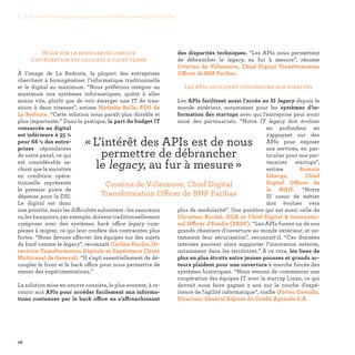 78
des disparités techniques. “Les APIs nous permettent
de débrancher le legacy, au fur à mesure”, résume
Cristina de Villeneuve, Chief Digital Transformation
Officer de BNP Paribas.
Les APIs facilitent l’ouverture aux startups
Les APIs facilitent aussi l’accès au SI legacy depuis le
monde extérieur, notamment pour les systèmes d’in-
formation des startups avec qui l’entreprise peut avoir
noué des partenariats. “Notre IT legacy doit évoluer
en profondeur en
s'appuyant sur des
APIs pour exposer
nos services, en par-
ticulier pour nos par-
tenaires startups”,
estime Romain
Liberge, Chief
Digital Officer de
la MAIF. “Notre
SI coeur de métier
doit évoluer vers
plus de modularité”. Une position qui est aussi celle de
Christian Buchel, DGA et Chief Digital  Internatio-
nal Officer d'Enedis (ERDF). “Les APIs furent un de nos
grands chantiers d’ouverture au monde extérieur, et no-
tamment leur sécurisation”, reconnaît-il. “Ces données
internes peuvent alors supporter l’innovation externe,
notamment dans les territoires.” À ce titre, les liens de
plus en plus étroits entre jeunes pousses et grands ac-
teurs plaident pour une ouverture à marche forcée des
systèmes historiques. “Nous venons de commencer une
coopération des équipes IT avec la startup Linxo, ce qui
devrait nous faire gagner 2 ans sur la courbe d'expé-
rience de l'agilité informatique”, confie Olivier Gavalda,
Directeur Général Adjoint du Crédit Agricole S.A.
Miser sur la modularité lorsque
l’intégration est délicate à court terme
À l’image de La Redoute, la plupart des entreprises
cherchent à homogénéiser l’informatique traditionnelle
et le digital au maximum. “Nous préférons intégrer au
maximum nos systèmes informatiques, quitte à aller
moins vite, plutôt que de voir émerger une IT de tran-
sition à deux vitesses”, estime Nathalie Balla, PDG de
La Redoute. “Cette solution nous paraît plus durable et
plus impactante.” Dans la pratique, la part du budget IT
consacrée au digital
est inférieure à 35 %
pour 68 % des entre-
prises répondantes
de notre panel, ce qui
est considérable sa-
chant que le maintien
en condition opéra-
tionnelle représente
le premier poste de
dépense pour la DSI.
Le digital est donc
une priorité, mais les difficultés subsistent : les assureurs
ou les banquiers, par exemple, doivent traditionnellement
composer avec des systèmes back office legacy com-
plexes à migrer, ce qui leur confère des contraintes plus
fortes. “Nous devons affecter des équipes sur des sujets
de fond comme le legacy”, reconnaît Carline Huslin, Di-
rectrice Transformation Digitale et Expérience Client
Multicanal de Generali. “Il s’agit essentiellement de dé-
coupler le front et le back office pour nous permettre de
mener des expérimentations.”
La solution mise en oeuvre consiste, le plus souvent, à re-
courir aux APIs pour accéder facilement aux informa-
tions contenues par le back office en s’affranchissant
« L'intérêt des APIs est de nous
permettre de débrancher
le legacy, au fur à mesure » 
Cristina de Villeneuve, Chief Digital
Transformation Officer de BNP Paribas
3. Les meilleures pratiques pour accélérer le passage à l’échelle
 