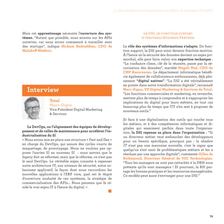 79
La DSI, de fonction support
à véritable Business Partner
Le rôle des systèmes d’informations s’adapte. De fonc-
tion support, la DSI peut ainsi devenir fonction motrice.
À l’heure où la sécurité des données devient un enjeu pri-
mordial, elle peut faire valoir son expertise technique :
“La confiance client, clé de la réussite, passe par la sé-
curisation des données”, martèle Magali Noé, CDO de
CNP Assurances. Le département informatique bénéfi-
cie également de collaborateurs enthousiastes, déjà plei-
nement “digital natives”. “La DSI a été véritablement
en pointe dans notre transformation digitale”, reconnaît
Marc Gigon, VP Digital Marketing  Services de Total.
“Les fonctions commerciales et marketing, en revanche,
mettent plus de temps à comprendre et à s'approprier les
implications du digital pour leurs métiers, en tout cas
beaucoup plus de temps que l'IT n’en met à proposer de
nouveaux outils.”
Et face à une digitalisation des outils qui touche tous
les métiers, et à des compétences informatiques et di-
gitales qui essaiment parfois dans toute l’organisa-
tion, la DSI repense sa place dans l’organisation : “Si
un directeur métier veut embaucher des développeurs
pour un besoin spécifique, pourquoi pas  : la shadow
IT n'est pas une mauvaise nouvelle, c'est le signe que
quelqu'un s'est saisi de problématiques métiers et les a
résolues par une approche digitale”, commente Gilles de
Richemond, Directeur Général de VSC Technologies.
“Tous les managers ne sont pas rattachés à la DRH sous
prétexte qu'ils sont managers ! Et pourtant, la RH par-
tage les bonnes pratiques et les ressources managériales.
Ce modèle peut aussi s'envisager pour une DSI.”
Mais cet apprentissage nécessite l’ouverture des sys-
tèmes. “Autant que possible, nous misons sur les APIs
ouvertes, car nous avons commencé à travailler avec
des startups”, indique Hicham Badreddine, CDO de
Malakoff Médéric.
Total
Marc Gigon
Vice Président Digital Marketing
 Services
Le DevOps, ou l’alignement des équipes de dévelop-
pement et de celles de maintenance pour accélérer l’in-
dustrialisation du SI
« Nous avons mis en place une structure « Fast and flex »
en charge du DevOps, qui assure des cycles courts de
maquettage, de prototypage. Nous ne voulons pas op-
poser l'ancien SI au nouveau SI : nous savons que le
legacy doit se réformer, mais que la réforme, ce n'est pas
le seul DevOps. Le véritable enjeu consiste à repenser
notre architecture IT, nos niveaux de sécurité, notre ur-
banisme applicatif, la façon dont nous raccordons les
nouvelles applications à l'ERP core, quel est le degré
d'ouverture souhaité de ces systèmes, la stratégie de
commercialisation des APIs... Nous pensons que là ré-
side le vrai enjeu IT à l'heure du digital. »
	 
Interview
3. Les meilleures pratiques pour accélérer le passage à l’échelle
 