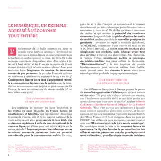 LE NUMÉRIQUE, UN EXEMPLE
ADRESSÉ À L’ÉCONOMIE
TOUT ENTIÈRE

éclatement de la bulle internet en 2001 ne
semble qu’un lointain souvenir : l’économie nu-
mérique a connu depuis un développement sans
précédent et semble ignorer la crise. En 2015, 83 % des
ménages européens disposaient ainsi d’un accès à in-
ternet à haut débit1, et les Français de moins de 35 ans
étaient 90 % en 2015 à détenir un smartphone2. Avec pour
tendance forte l’explosion du nombre de terminaux
connectés par personne : la part des Français utilisant
au minimum 3 terminaux a augmenté de 25 % en 20153.
Conséquence directe de ce taux d’équipement record,
le e-commerce se déplace vers le mobile, avec la béné-
diction de consommateurs de plus en plus connectés. En
Europe, le taux de couverture du réseau mobile 3G at-
teint désormais 90 %4.
Des e-consommateurs
de plus en plus nomades
Les pratiques de mobilité en ligne explosent, et
les ventes en ligne réalisées en France depuis les
smartphones et tablettes, qui représentent désormais
6 milliards d’euros, soit 10 % du marché national de la
vente en ligne, ont ainsi progressé de 29 % en 2015. Une
croissance supérieure à celle du marché national de la
vente en ligne, qui s’élève pourtant déjà à 14,3 % sur la
même période !5 Lessmartphones,lestablettesetautres
terminaux connectés présentent donc un potentiel
considérable pour la consommation mobile. En 2015,
près de 47 % des Français se connectaient à internet
aussi souvent par smartphone que par ordinateur, contre
seulement 37 % en 20146. Un chiffre qui devrait continuer
de croître et qui montre le potentiel des terminaux
connectés. Les possibilités de géolocalisation des outils
de mobilité rendent possible de nouvelles pratiques de
proximité : livraison de repas à domicile (AlloResto,
TakeEatEasy), commande d’une course en taxi ou en
VTC (Uber, Heetch)... Le client connecté n’achète plus
simplement des produits, mais échange avant tout
des services à travers des plateformes. Ces dernières,
à l’image d’Uber, nourrissent parfois la polémique
en désintermédiant des pans entiers de l’économie.
“Désintermédiation” : le mot implique de grands
bouleversements pour certains métiers bien établis,
mais promet aussi des chances à saisir dans cette
reconfiguration profonde du paysage économique.
De la transformation
à la réinvention digitale
Les différentes disruptions à l’œuvre portent le germe
de nouvelles opportunités d’affaires pour qui sait les voir
et s’en saisir. “On peut voir le digital comme une menace,
car il bouleverse un modèle établi et peut faire perdre aux
acteurs historiques leurs parts de marché”, analyse Séverin
Cabannes, Directeur Général Délégué de la Société
Générale. “Mais c’est surtout une opportunité, à laquelle
nous sommes aujourd’hui pleinement ouverts”. Et des oc-
casions, il y en a : le numérique représente aujourd’hui 5 %
du PIB en France, et 6 % en moyenne dans les pays de
l’OCDE7. Les différents pays européens peuvent espérer
voir leur PIB national croître de 2,1 % avec le numérique8.
Le numérique ouvre la voie à de nouveaux leviers de
croissance. Le big data favorise la personnalisation des
offres et services, permettant une plus grande proximité
avec le client final, quand les objets connectés induisent
L'
06 -	 Connected Consumer Survey 2015, Google/TNS.
07 - 	 Étude Digital Dividends, Banque Mondiale en janvier 2016.
08 - 	The Economic Impact of Digital Structural Reforms, Commission
Européenne.
01 - 	 Eurostat.
02 / 03 - 	Connected Consumer Survey 2015, Google/TNS.
04 - 	 The Growth of the Global Mobile Internet Economy, BCG.
05 - 	 Fevad/Médiamétrie.
8
Introduction
 