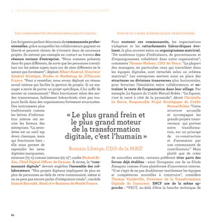 82
Sortir du cadre hiérarchique traditionnel
Pour soutenir ces communautés, les organisations
s’adaptent et les rattachements hiérarchiques évo-
luent, le plus souvent selon un organigramme matriciel.
“De nombreux types d’indicateurs, de gouvernances et
d’organigrammes cohabitent dans notre organisation”,
commente Thomas Nielsen, CDO de Tesco. “La plupart
des managers, en particulier ceux qui travaillent dans
les équipes digitales, sont rattachés selon un schéma
matriciel.” Les entreprises mettent ainsi en place des
structures ou divisions transverses plus horizontales,
pour favoriser l’émulation entre collaborateurs et en-
traîner le reste de l’organisation dans leur sillage. Par
exemple, Le Square du Crédit Mutuel Arkéa : “Le Square,
c'est le carré à côté de la pyramide”, décrit Christelle
Le Berre, Responsable Projet Stratégique du Crédit
MutuelArkéa.“Cette
structure accueille
et accompagne les
grands projets trans-
versaux qui portent
notre transforma-
tion, sur un principe
de co-construction
et d’animation par
une communauté de
contributeurs.” Mais
plutôt que de créer
de nouvelles entités, certains préfèrent tirer parti des
forces déjà établies : ainsi Groupama use de sa filiale
Amaguiz comme d’une plateforme d’innovation interne.
“Il ne s’agit de ne pas doublonner inutilement les équipes
et compétences nouvelles à construire”, considère
Thomas Vandeville, Directeur de la Transformation
Digitale de l’assureur. SNCF use de la même ap-
proche  : “VSCT, au-delà d’être la banche technique de
Les communautés professionnelles du digital
Lesdirigeantsparlentdésormaisdecommunautésprofes-
sionnelles, grâce auxquelles les collaborateurs gagnent en
liberté et peuvent choisir de s’investir dans de nouveaux
projets. Ils entrent par exemple en contact au travers des
réseaux sociaux d’entreprise. “Nous sommes présents
dans 80 pays différents, de sorte que les personnes travail-
lant sur les même sujets mais sur de sites différents ne le
savent pas forcément”, déplore Albert Asséraf, Directeur
Général Stratégie, Études et Marketing de JCDecaux
France. “Pour y remédier, nous avons déployé un réseau
social interne qui facilite la gestion de projets. Si un ma-
nager a envie de porter un projet spécifique, il lui suffit de
monter sa communauté.” Mais fonctionner selon des mo-
des transversaux, faiblement hiérarchisés n'est pas tou-
jours facile dans des organisations fortement structurées.
Des instruments plus
traditionnels comme
les lettres d’informa-
tion interne ont en-
core les faveurs des
entreprises. “La news-
letter est un outil top
down classique, mais
qui fonctionne bien :
elle nous permet de
reprendre les news
digitales marquantes,
externes (75 %) comme internes (25 %)”, confie Michael Ai-
dan, Chief Digital Officer de Danone. À terme, la “com-
munauté digitale” devrait englober l’ensemble des col-
laborateurs. ”Nos projets digitaux impliquent de plus en
plus de personnes au-delà de cette communauté, même si
on ne peut pas encore parler d’intégration totale”, concède
Samuel Baroukh, Head of e-Business de Nestlé France.
« Le plus grand frein et
le plus grand moteur
de la transformation
digitale, c’est l’humain » 
Romain Liberge, CDO de la MAIF
3. Les meilleures pratiques pour accélérer le passage à l’échelle
 