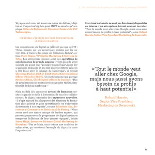 83
Mais tous les talents ne sont pas forcément disponibles
en interne : les entreprises doivent souvent recruter.
“Tout le monde veut aller chez Google, mais nous aussi
avons besoin de profils à haut potentiel“, lance Roland
Harste, Senior Vice President Marketing de Swarovski.
Voyages-sncf.com, est aussi une usine de delivery digi-
tale et d'expertise big data pour SNCF au sens large”, ex-
plique Gilles de Richemond, Directeur Général de VSC
Technologies.
Un réseau d’experts digitaux pour impulser
la transformation
Les compétences du digital ne relèvent pas que de l’IT :
“Nous misons sur les savoir-faire comme sur les sa-
voir-être, à travers des plans de formation dédiés”, es-
time Marc Gigon, VP Digital Marketing  Services de
Total. Les entreprises mènent ainsi des opérations de
sensibilisation de grande ampleur : “Déjà plus de 4000
salariés ont passé leur passeport numérique, lancé il y
a quelques semaines et qui doit aider les 38000 salariés
à être l'aise avec le langage du numérique”, se réjouit
Christian Buchel, DGA et Chief Digital  International
Officer d'Enedis (ERDF). Un enthousiasme que partage
Michael Aidan, Chief Digital Officer de Danone : “Plus
de 300 personnes se sont inscrites sur notre MOOC d’en-
treprise dédié au marketing !”
Mais au-delà des premières actions de formation me-
nées à grande échelle à l’attention de tous les collabo-
rateurs, le digital nécessite des expertises nouvelles.
“Il s’agit aujourd’hui d'apporter des éléments de forma-
tion plus pointus et plus opérationnels en s'adressant
directement à nos experts”, estime Sébastien Hua, Di-
recteur e-Commerce et Omnicanal de Kering. “Nous
avons créé une masse critique de leaders experts, qui
peuvent promouvoir le programme de digitalisation et
remporter l’adhésion de leur propres équipes”, décrit
Soren Hagh, Executive Director Global Marketing de
Heineken. “Par ce biais, nous créons une coalition de
volontaires, qui montrent l’exemple du digital à toute
l’organisation.”
« Tout le monde veut
aller chez Google,
mais nous aussi avons
besoin de profils
à haut potentiel » 
Roland Harste,
Senior Vice President
Marketing de Swarovski
3. Les meilleures pratiques pour accélérer le passage à l’échelle
 
