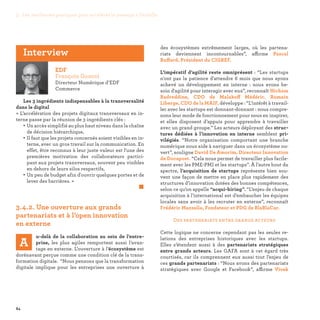 84
des écosystèmes extrêmement larges, où les partena-
riats deviennent incontournables”, affirme Pascal
Buffard, Président du CIGREF.
L’impératif d’agilité reste omniprésent : “Les startups
n'ont pas la patience d'attendre 6 mois que nous ayons
achevé un développement en interne : nous avons be-
soin d'agilité pour interagir avec eux”, reconnaît Hicham
Badreddine, CDO de Malakoff Médéric. Romain
Liberge, CDO de la MAIF, développe : “L’intérêt à travail-
ler avec les startups est donnant-donnant : nous compre-
nons leur mode de fonctionnement pour nous en inspirer,
et elles disposent d’appuis pour apprendre à travailler
avec un grand groupe.” Les acteurs déployant des struc-
tures dédiées à l’innovation en interne semblent pri-
vilégiés. “Notre organisation comportant une branche
numérique nous aide à naviguer dans un écosystème ou-
vert”, souligne David De Amorim, Directeur Innovation
de Docapost. “Cela nous permet de travailler plus facile-
ment avec les PME-PMI et les startups”. À l’autre bout du
spectre, l’acquisition de startups représente bien sou-
vent une façon de mettre en place plus rapidement des
structures d’innovation dotées des bonnes compétences,
selon ce qu’on appelle “acqui-hiring”. “L’enjeu de chaque
acquisition à l’international est d’embaucher les équipes
locales sans avoir à les recruter en externe”, reconnaît
Frédéric Mazzella, Fondateur et PDG de BlaBlaCar.
Des partenariats entre grands acteurs
Cette logique ne concerne cependant pas les seules re-
lations des entreprises historiques avec les startups.
Elles s’étendent aussi à des partenariats stratégiques
entre grands acteurs. Les GAFA sont à cet égard très
courtisés, car ils comprennent eux aussi tout l’enjeu de
ces grands partenariats : “Nous avons des partenariats
stratégiques avec Google et Facebook”, affirme Vivek
3.4.2. Une ouverture aux grands
partenariats et à l’open innovation
en externe
A
u-delà de la collaboration au sein de l’entre-
prise, les plus agiles remportent aussi l’avan-
tage en externe. L’ouverture à l’écosystème est
dorénavant perçue comme une condition clé de la trans-
formation digitale. “Nous pensons que la transformation
digitale implique pour les entreprises une ouverture à
EDF
François Gonczi
Directeur Numérique d’EDF
Commerce
Les 3 ingrédients indispensables à la transversalité
dans le digital
« L’accélération des projets digitaux transversaux en in-
terne passe par la réunion de 3 ingrédients clés :
• Un accès simplifié au plus haut niveau dans la chaîne
de décision hiérarchique,
• Il faut que les projets concernés soient visibles en in-
terne, avec un gros travail sur la communication. En
effet, être reconnus à leur juste valeur est l'une des
premières motivation des collaborateurs partici-
pant aux projets transversaux, souvent peu visibles
en dehors de leurs silos respectifs,
• Un peu de budget afin d'ouvrir quelques portes et de
lever des barrières. »
	 
Interview
3. Les meilleures pratiques pour accélérer le passage à l’échelle
 