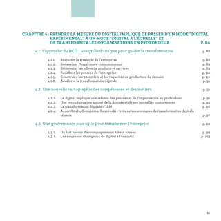 CHAPITRE 4 : PRENDRE LA MESURE DU DIGITAL IMPLIQUE DE PASSER D'UN MODE DIGITAL
EXPÉRIMENTAL À UN MODE DIGITAL À L'ÉCHELLE ET
DE TRANSFORMER LES ORGANISATIONS EN PROFONDEUR  P. 84
	 4.1. L’approche du BCG : une grille d’analyse pour guider la transformation p. 88
		 4.1.1.	Réajuster la stratégie de l’entreprise	 p. 88
		 4.1.2.	 Redessiner l’expérience consommateur	 p. 89
		 4.1.3.	 Réinventer les offres de produits et services  p. 89
		 4.1.4.	 Redéfinir les process de l’entreprise p. 90
		 4.1.5.	 Construire les potentiels et les capacités de production de demain p. 90
		 4.1.6.	 Accélérer la transformation digitale p. 91
	 4.2. Une nouvelle cartographie des compétences et des métiers p. 91
		 4.2.1.	 Le digital implique une refonte des process et de l’organisation en profondeur	 p. 91
		 4.2.2.	 Une reconfiguration autour de la donnée et de ses nouvelles compétences	 p. 93
		 4.2.3.	 La transformation digitale d’IBM p. 96
		 4.2.4.	AccorHotels, Groupama, Swarovski : trois autres exemples de transformation digitale
réussie p. 97
	 4.3. Une gouvernance plus agile pour transformer l’entreprise p. 99
		 4.3.1.	Un fort besoin d’accompagnement à haut niveau	 p. 99
		 4.3.2.	Les nouveaux champions du digital à l’exécutif p. 103
4
87
 
