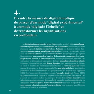 La digitalisation des produits et services entraîne une inévitable reconfigura-
tion des organisations. Pour accompagner les changements provoqués par le dé-
ploiement à grande échelle des innovations digitales, ces dernières initient d’im-
portants programmes de transformation digitale en interne. La raison s’en trouve
dans les nouveaux besoins et les nouveaux métiers des entreprises, qui signent
l’émergence du nouveau modèle à suivre de la data driven company. Les carto-
graphies des process et des compétences en sont profondément affectées. Les
entreprises se réorganisent ainsi autour de leurs nouvelles orientations clients
(customer centric) ainsi que des flux de données. Pour les entreprises, le défi est
de taille, et les obstacles nombreux avant d’aboutir à la stratégie gagnante tenant
compte de sa culture et de ses choix passés. Une approche globale est à privilégier,
permettant de focaliser ses efforts sur quelques chantiers majeurs (voir l’approche
BCG). L’environnement économique regorge d’exemples à suivre, à l’image d’IBM
qui présentera dans ce chapitre sa propre transformation digitale d’entreprise. Ce-
pendant, ces chantiers parfois pharaoniques doivent être portés à haut niveau et
selon des stratégies clairement définies afin de guider la transformation digitale. La
création de nouveaux postes de directeurs exécutifs constitue le signe fort d’une
gouvernance à haut niveau qui s’adapte au digital pour en porter les différentes
modalités en interne et à l’externe.
4.
Prendre la mesure du digital implique
de passer d’un mode “digital expérimental”
à un mode “digital à l’échelle” et
de transformer les organisations
en profondeur
88
 