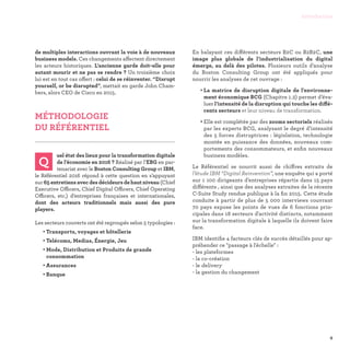 de multiples interactions ouvrant la voie à de nouveaux
business models. Ces changements affectent directement
les acteurs historiques. L’ancienne garde doit-elle pour
autant mourir et ne pas se rendre ? Un troisième choix
lui est en tout cas offert : celui de se réinventer. “Disrupt
yourself, or be disrupted”, mettait en garde John Cham-
bers, alors CEO de Cisco en 2015.
MÉTHODOLOGIE
DU RÉFÉRENTIEL

Q
uel état des lieux pour la transformation digitale
de l’économie en 2016 ? Réalisé par l’EBG en par-
tenariat avec le Boston Consulting Group et IBM,
le Référentiel 2016 répond à cette question en s’appuyant
sur 65 entretiens avec des décideurs de haut niveau (Chief
Executive Officers, Chief Digital Officers, Chief Operating
Officers, etc.) d’entreprises françaises et internationales,
dont des acteurs traditionnels mais aussi des pure
players.
Les secteurs couverts ont été regroupés selon 5 typologies :
• Transports, voyages et hôtellerie
• Telécoms, Medias, Énergie, Jeu
• Mode, Distribution et Produits de grande
consommation
• Assurances
• Banque
En balayant ces différents secteurs B2C ou B2B2C, une
image plus globale de l’industrialisation du digital
émerge, au delà des pilotes. Plusieurs outils d’analyse
du Boston Consulting Group ont été appliqués pour
nourrir les analyses de cet ouvrage :
• La matrice de disruption digitale de l'environne-
ment économique BCG (Chapitre 1.2) permet d’éva-
luer l’intensité de la disruption qui touche les diffé-
rents secteurs et leur niveau de transformation.
• Elle est complétée par des zooms sectoriels réalisés
par les experts BCG, analysant le degré d’intensité
des 5 forces distruptrices : législation, technologie
montée en puissance des données, nouveaux com-
portements des consommateurs, et enfin nouveaux
business modèles.
Le Référentiel se nourrit aussi de chiffres extraits de
l’étude IBM “Digital Reinvention”, une enquête qui a porté
sur 1 100 dirigeants d’entreprises répartis dans 15 pays
différents , ainsi que des analyses extraites de la récente
C-Suite Study rendue publique à la fin 2015. Cette étude
conduite à partir de plus de 5 000 interviews couvrant
70 pays expose les points de vues de 6 fonctions prin-
cipales dans 18 secteurs d'activité distincts, notamment
sur la transformation digitale à laquelle ils doivent faire
face.
IBM identifie 4 facteurs clés de succès détaillés pour ap-
préhender ce passage à l'échelle :
- les plateformes
- la co-création
- le delivery
- la gestion du changement
9
Introduction
 