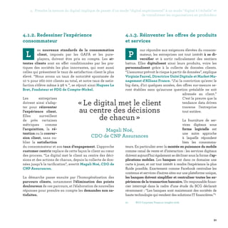 4. Prendre la mesure du digital implique de passer d'un mode digital expérimental à un mode digital à l'échelle et
de transformer les organisations en profondeur
91
01-	 BCG Corporate Treasury insights 2016.
4.1.3. Réinventer les offres de produits
et services
P
our répondre aux exigences élevées du consom-
mateur, les entreprises ont tout intérêt à se di-
versifier et à sortir radicalement des sentiers
battus. Elles digitalisent ainsi leurs produits, voire les
personnalisent grâce à la collecte de données clients.
“L'assureur prévoit le risque à partir de données”, explique
Virginie Fauvel, Directrice Unité Digitale et Market Ma-
nagement d’Allianz France. “J'ai la conviction qu'avec le
big data, d'ici quelques années, des offres sur-mesure se-
ront établies sans qu'aucune question préalable ne soit
adressée au client.”
C’est la preuve que la
tendance data driven
traverse l’entreprise
tout entière.
La fourniture de ser-
vices digitaux sous
forme logicielle est
une autre approche
à laquelle répondent
bien les consomma-
teurs. En particulier avec la montée en puissance du mobile
comme canal de vente et d’interaction : les services digitaux
doivent aujourd’hui également se décliner sous la forme d’ap-
plications mobiles. Les banques ont dans ce domaine une
carte à jouer, et ont tout intérêt à rendre l’expérience la plus
fluide possible. Exactement comme Facebook centralise les
contenus et services d’autres sites sur une plateforme unique,
les banques doivent simplifier et centraliser toutes les ex-
périences de la transaction bancaire. Un responsable finan-
cier interrogé dans le cadre d’une étude du BCG déclarait
récemment : “Les banques sont maintenant des sociétés de
haute technologie qui vendent des solutions IT financières.”1
4.1.2. Redessiner l’expérience
consommateur
L
es nouveaux standards de la consommation
client, imposés par les GAFA et les pure-
players, doivent être pris en compte. Les at-
tentes clients sont en effet conditionnées par les pra-
tiques des sociétés les plus innovantes, qui sont aussi
celles qui présentent le taux de satisfaction client le plus
élevé. “Nous avons un taux de notoriété spontanée de
10 % pour 262 000 clients au total, et notre taux de satis-
faction s'élève même à 98 % ”, se réjouit ainsi Hugues Le
Bret, Fondateur et PDG de Compte-Nickel.
Les entreprises
doivent ainsi s’adap-
ter pour réinventer
l’expérience client.
Elles surveillent
de près certaines
métriques comme
l’acquisition, la ré-
tention ou la conver-
sion client, sans ou-
blier la satisfaction
du consommateur et son taux d’engagement. L’approche
customer centric replace de cette façon le client au cœur
des process. “Le digital met le client au centre des déci-
sions et des actions de chacun, depuis la collecte de don-
nées jusqu’à la tarification”, avertit Magali Noé, CDO de
CNP Assurances.
La démarche passe ensuite par l’homogénéisation des
parcours clients, notamment l’élimination des points
douloureux de ces parcours, et l’élaboration de nouvelles
réponses pour prendre en compte les demandes non sa-
tisfaites.
« Le digital met le client
au centre des décisions
de chacun » 
Magali Noé,
CDO de CNP Assurances
 