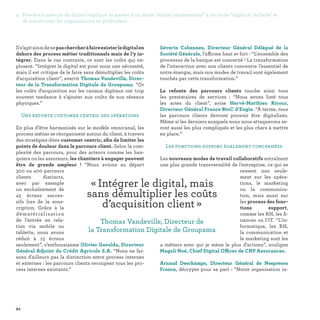 94
Séverin Cabannes, Directeur Général Délégué de la
Société Générale, l’affirme haut et fort : “L'ensemble des
processus de la banque est concerné ! La transformation
de l'interaction avec nos clients concentre l’essentiel de
notre énergie, mais nos modes de travail sont également
touchés par cette transformation.”
La refonte des parcours clients touche ainsi tous
les prestataires de services : “Nous avons listé tous
les actes du client”, avise Hervé-Matthieu Ricour,
Directeur Général France BtoC d’Engie. “À terme, tous
les parcours clients devront pouvoir être digitalisés.
Même si les derniers auxquels nous nous attaquerons se-
ront aussi les plus compliqués et les plus chers à mettre
en place.”
Les fonctions support également concernées
Les nouveaux modes de travail collaboratifs entraînent
une plus grande transversalité de l’entreprise, ce qui se
ressent non seule-
ment sur les opéra-
tions, le marketing
ou la communica-
tion, mais aussi sur
les process des fonc-
tions support,
comme les RH, les fi-
nances ou l’IT. “L’in-
formatique, les RH,
la communication et
le marketing sont les
4 métiers avec qui je mène le plus d’actions”, souligne
Magali Noé, Chief Digital Officer de CNP Assurances.
Arnaud Deschamps, Directeur Général de Nespresso
France, décrypte pour sa part : “Notre organisation in-
Ils’agitainsidenepaschercheràfaireexisterledigitalen
dehors des process métier traditionnels mais de l’y in-
tégrer. Dans le cas contraire, ce sont les coûts qui ex-
plosent. “Intégrer le digital est pour nous une nécessité,
mais il est critique de le faire sans démultiplier les coûts
d'acquisition client”, avertit Thomas Vandeville, Direc-
teur de la Transformation Digitale de Groupama. “Or
les coûts d'acquisition sur les canaux digitaux ont trop
souvent tendance à s’ajouter aux coûts de nos réseaux
physiques.”
Une refonte customer centric des opérations
En plus d’être harmonisés sur le modèle omnicanal, les
process métier se réorganisent autour du client, à travers
des stratégies dites customer centric, afin de limiter les
points de douleur dans le parcours client. Selon la com-
plexité des parcours, pour des acteurs comme les ban-
quiers ou les assureurs, les chantiers à engager peuvent
être de grande ampleur ! “Nous avions au départ
300 ou 400 parcours
clients distincts,
avec par exemple
un enchaînement de
45 écrans succes-
sifs lors de la sous-
cription. Grâce à la
dématérialisation
de l’entrée en rela-
tion via mobile ou
tablette, nous avons
réduit à 15 écrans
seulement”, s’enthousiasme Olivier Gavalda, Directeur
Général Adjoint du Crédit Agricole S.A. “Nous ne fai-
sons d’ailleurs pas la distinction entre process internes
et externes : les parcours clients recoupent tous les pro-
cess internes existants.”
« Intégrer le digital, mais
sans démultiplier les coûts
d’acquisition client » 
Thomas Vandeville, Directeur de
la Transformation Digitale de Groupama
4. Prendre la mesure du digital implique de passer d'un mode digital expérimental à un mode digital à l'échelle et
de transformer les organisations en profondeur
 
