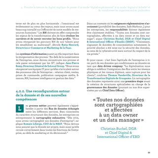 95
Dans un contexte où les exigences réglementaires s’ac-
croissent (portabilité des données, Safe Harbour…) pour
les entreprises, les responsabilités doivent également
être clairement établies. “Toutes nos données sont car-
tographiées, affectées à un data owner et un data ma-
nager”, argue Christian Buchel, DGA et Chief Digital
 International Officer d'Enedis (ERDF). “Clairement,
s'agissant de données de consommation notamment, la
priorité absolue a été mise sur la sécurité des données,
au sens de la cybersécurité mais surtout du respect de la
vie privée.”
Et pour cause : c’est bien l’aptitude de l’entreprise à ti-
rer parti de ses données qui conditionnera sa réussite en
tant que data driven company. “La digitalisation nous
oblige à redéfinir l’intégration des flux entre les réseaux
physiques et les canaux digitaux, sans rupture pour les
clients”, confirme Thomas Vandeville, Directeur de la
Transformation Digitale de Groupama. La cartographie
des données représente ainsi une première étape avant
la création de structures spécialisées en charge de la
gouvernance des données (pouvant ou non être super-
visées par un Chief Data Officer).
terne est de plus en plus horizontale : l’omnicanal est
évidemment au coeur des enjeux, mais nous avons aussi
beaucoup travaillé sur l’efficacité de notre modèle de res-
sources humaines.” Les RH doivent en effet comprendre
les enjeux de la transformation afin de faire évoluer les
carrières et de savoir recruter les bons profils. “Nous
avons réorganisé les parcours RH de nos talents pour
les sensibiliser au multicanal”, dévoile Katia Hesrard,
Directrice e-Commerce et Marketing de la Fnac.
Les systèmes d’information jouent un rôle important dans
la réorganisation des process. “Au delà de la numérisation
de l’entreprise, nous devons reconstruire nos process et
cela passe notamment par les SI”, indique Jean-Pierre
Remy, Directeur Général de SoLocal Group. “Nous avons
réorganisé nos équipes IT pour qu’elles s’articulent autour
des processus clés de l’entreprise : relation client, ventes,
prises de commande, publication campagnes média, fi-
nances, RH, business intelligence et gestion des data.”
4.2.2. Une reconfiguration autour
de la donnée et de ses nouvelles
compétences
L
es process métier peuvent également s’appré-
hender à partir des flux de données échangés
entre les différents services. Bien conscientes
du caractère structurant des données, les entreprises en
entreprennent la cartographie exhaustive. “Dès 2015,
nous avons cartographié nos données d’entreprise”, ex-
plique Romain Liberge, CDO de la MAIF. “Nous devons
nous assurer que la donnée est propre, mais aussi qu’elle
circule correctement dans toutes les fonctions de l’entre-
prise, au-delà du marketing et du décisionnel.”
« Toutes nos données
sont cartographiées
et affectées
à un data owner
et un data manager » 
Christian Buchel, DGA
et Chief Digital 
International Officer d’ERD
4. Prendre la mesure du digital implique de passer d'un mode digital expérimental à un mode digital à l'échelle et
de transformer les organisations en profondeur
 